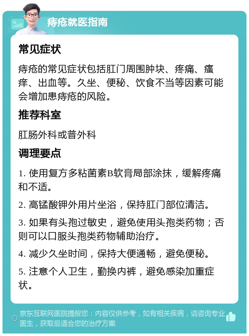 痔疮就医指南 常见症状 痔疮的常见症状包括肛门周围肿块、疼痛、瘙痒、出血等。久坐、便秘、饮食不当等因素可能会增加患痔疮的风险。 推荐科室 肛肠外科或普外科 调理要点 1. 使用复方多粘菌素B软膏局部涂抹，缓解疼痛和不适。 2. 高锰酸钾外用片坐浴，保持肛门部位清洁。 3. 如果有头孢过敏史，避免使用头孢类药物；否则可以口服头孢类药物辅助治疗。 4. 减少久坐时间，保持大便通畅，避免便秘。 5. 注意个人卫生，勤换内裤，避免感染加重症状。