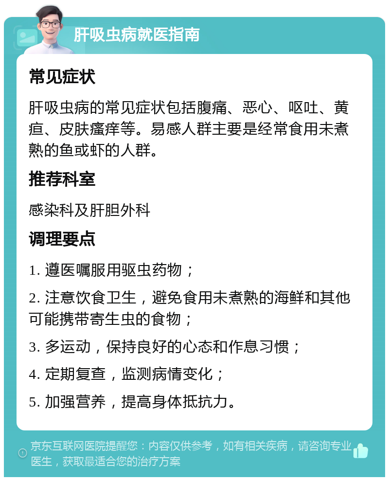 肝吸虫病就医指南 常见症状 肝吸虫病的常见症状包括腹痛、恶心、呕吐、黄疸、皮肤瘙痒等。易感人群主要是经常食用未煮熟的鱼或虾的人群。 推荐科室 感染科及肝胆外科 调理要点 1. 遵医嘱服用驱虫药物； 2. 注意饮食卫生，避免食用未煮熟的海鲜和其他可能携带寄生虫的食物； 3. 多运动，保持良好的心态和作息习惯； 4. 定期复查，监测病情变化； 5. 加强营养，提高身体抵抗力。