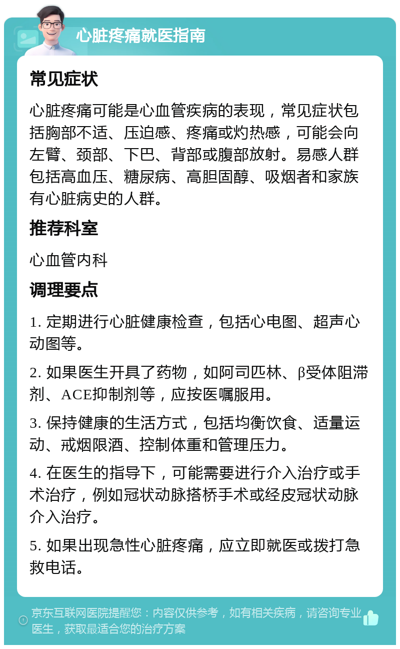 心脏疼痛就医指南 常见症状 心脏疼痛可能是心血管疾病的表现，常见症状包括胸部不适、压迫感、疼痛或灼热感，可能会向左臂、颈部、下巴、背部或腹部放射。易感人群包括高血压、糖尿病、高胆固醇、吸烟者和家族有心脏病史的人群。 推荐科室 心血管内科 调理要点 1. 定期进行心脏健康检查，包括心电图、超声心动图等。 2. 如果医生开具了药物，如阿司匹林、β受体阻滞剂、ACE抑制剂等，应按医嘱服用。 3. 保持健康的生活方式，包括均衡饮食、适量运动、戒烟限酒、控制体重和管理压力。 4. 在医生的指导下，可能需要进行介入治疗或手术治疗，例如冠状动脉搭桥手术或经皮冠状动脉介入治疗。 5. 如果出现急性心脏疼痛，应立即就医或拨打急救电话。