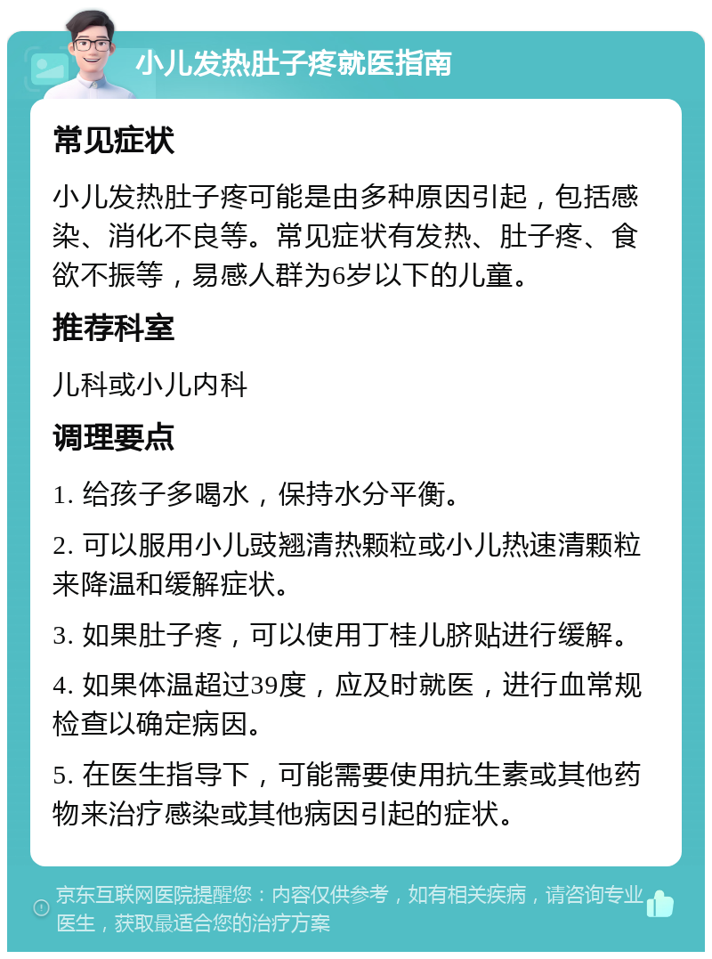 小儿发热肚子疼就医指南 常见症状 小儿发热肚子疼可能是由多种原因引起，包括感染、消化不良等。常见症状有发热、肚子疼、食欲不振等，易感人群为6岁以下的儿童。 推荐科室 儿科或小儿内科 调理要点 1. 给孩子多喝水，保持水分平衡。 2. 可以服用小儿豉翘清热颗粒或小儿热速清颗粒来降温和缓解症状。 3. 如果肚子疼，可以使用丁桂儿脐贴进行缓解。 4. 如果体温超过39度，应及时就医，进行血常规检查以确定病因。 5. 在医生指导下，可能需要使用抗生素或其他药物来治疗感染或其他病因引起的症状。