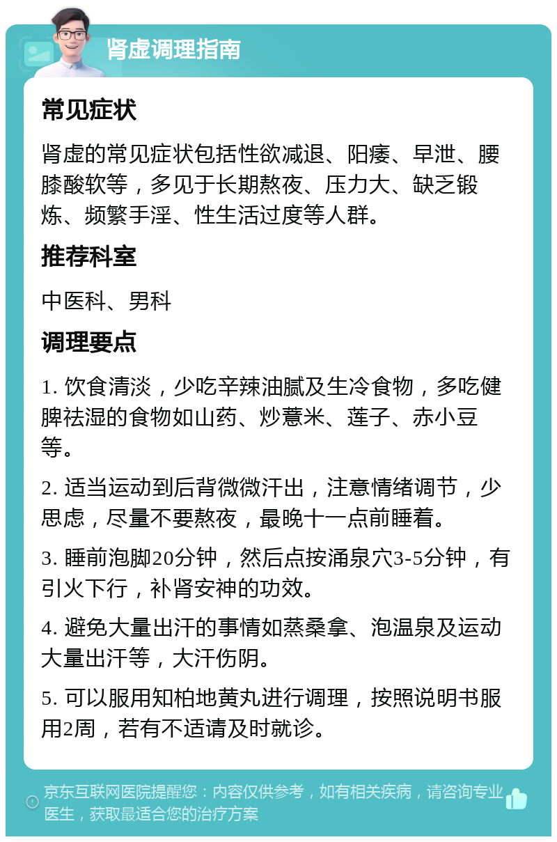 肾虚调理指南 常见症状 肾虚的常见症状包括性欲减退、阳痿、早泄、腰膝酸软等，多见于长期熬夜、压力大、缺乏锻炼、频繁手淫、性生活过度等人群。 推荐科室 中医科、男科 调理要点 1. 饮食清淡，少吃辛辣油腻及生冷食物，多吃健脾祛湿的食物如山药、炒薏米、莲子、赤小豆等。 2. 适当运动到后背微微汗出，注意情绪调节，少思虑，尽量不要熬夜，最晚十一点前睡着。 3. 睡前泡脚20分钟，然后点按涌泉穴3-5分钟，有引火下行，补肾安神的功效。 4. 避免大量出汗的事情如蒸桑拿、泡温泉及运动大量出汗等，大汗伤阴。 5. 可以服用知柏地黄丸进行调理，按照说明书服用2周，若有不适请及时就诊。