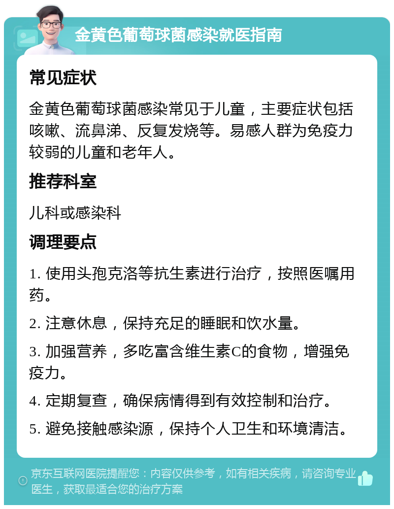 金黄色葡萄球菌感染就医指南 常见症状 金黄色葡萄球菌感染常见于儿童，主要症状包括咳嗽、流鼻涕、反复发烧等。易感人群为免疫力较弱的儿童和老年人。 推荐科室 儿科或感染科 调理要点 1. 使用头孢克洛等抗生素进行治疗，按照医嘱用药。 2. 注意休息，保持充足的睡眠和饮水量。 3. 加强营养，多吃富含维生素C的食物，增强免疫力。 4. 定期复查，确保病情得到有效控制和治疗。 5. 避免接触感染源，保持个人卫生和环境清洁。