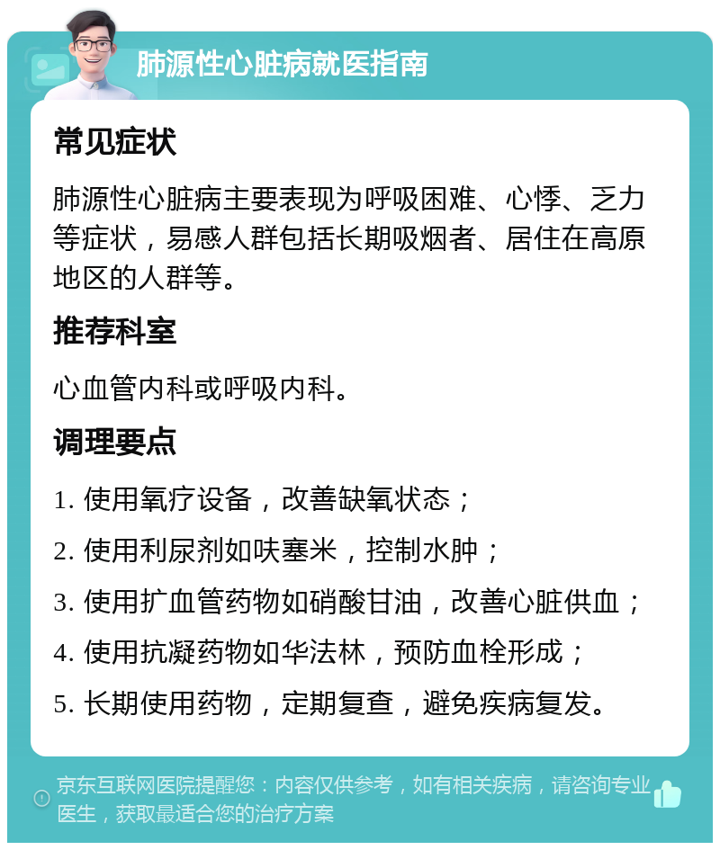 肺源性心脏病就医指南 常见症状 肺源性心脏病主要表现为呼吸困难、心悸、乏力等症状，易感人群包括长期吸烟者、居住在高原地区的人群等。 推荐科室 心血管内科或呼吸内科。 调理要点 1. 使用氧疗设备，改善缺氧状态； 2. 使用利尿剂如呋塞米，控制水肿； 3. 使用扩血管药物如硝酸甘油，改善心脏供血； 4. 使用抗凝药物如华法林，预防血栓形成； 5. 长期使用药物，定期复查，避免疾病复发。