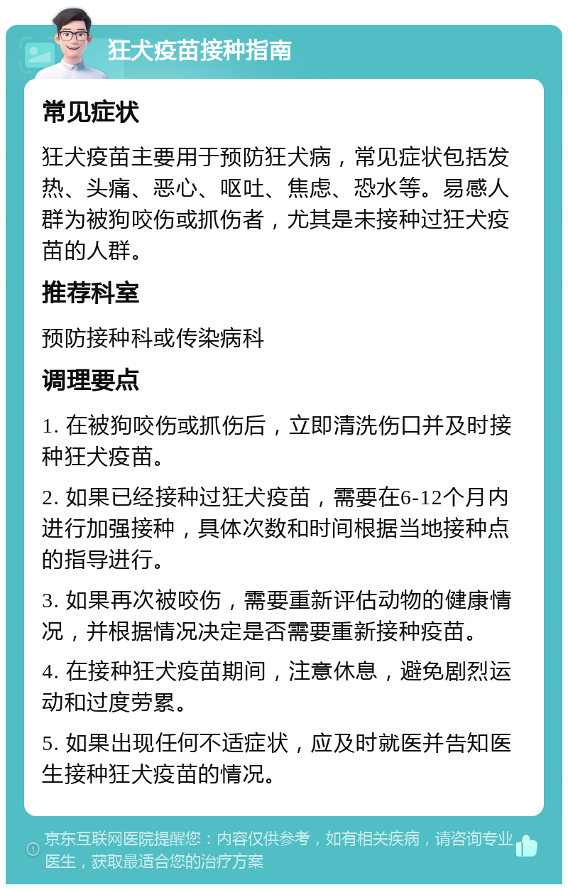 狂犬疫苗接种指南 常见症状 狂犬疫苗主要用于预防狂犬病，常见症状包括发热、头痛、恶心、呕吐、焦虑、恐水等。易感人群为被狗咬伤或抓伤者，尤其是未接种过狂犬疫苗的人群。 推荐科室 预防接种科或传染病科 调理要点 1. 在被狗咬伤或抓伤后，立即清洗伤口并及时接种狂犬疫苗。 2. 如果已经接种过狂犬疫苗，需要在6-12个月内进行加强接种，具体次数和时间根据当地接种点的指导进行。 3. 如果再次被咬伤，需要重新评估动物的健康情况，并根据情况决定是否需要重新接种疫苗。 4. 在接种狂犬疫苗期间，注意休息，避免剧烈运动和过度劳累。 5. 如果出现任何不适症状，应及时就医并告知医生接种狂犬疫苗的情况。