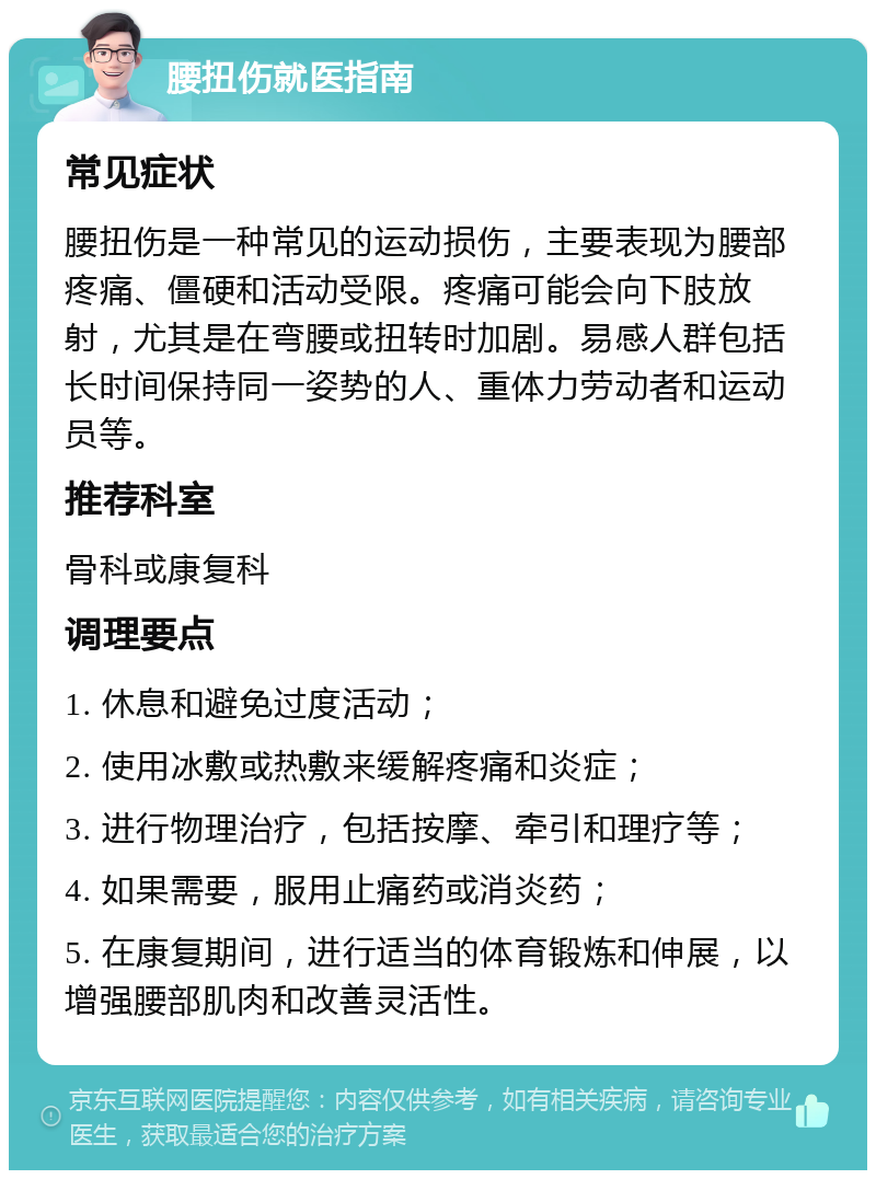 腰扭伤就医指南 常见症状 腰扭伤是一种常见的运动损伤，主要表现为腰部疼痛、僵硬和活动受限。疼痛可能会向下肢放射，尤其是在弯腰或扭转时加剧。易感人群包括长时间保持同一姿势的人、重体力劳动者和运动员等。 推荐科室 骨科或康复科 调理要点 1. 休息和避免过度活动； 2. 使用冰敷或热敷来缓解疼痛和炎症； 3. 进行物理治疗，包括按摩、牵引和理疗等； 4. 如果需要，服用止痛药或消炎药； 5. 在康复期间，进行适当的体育锻炼和伸展，以增强腰部肌肉和改善灵活性。