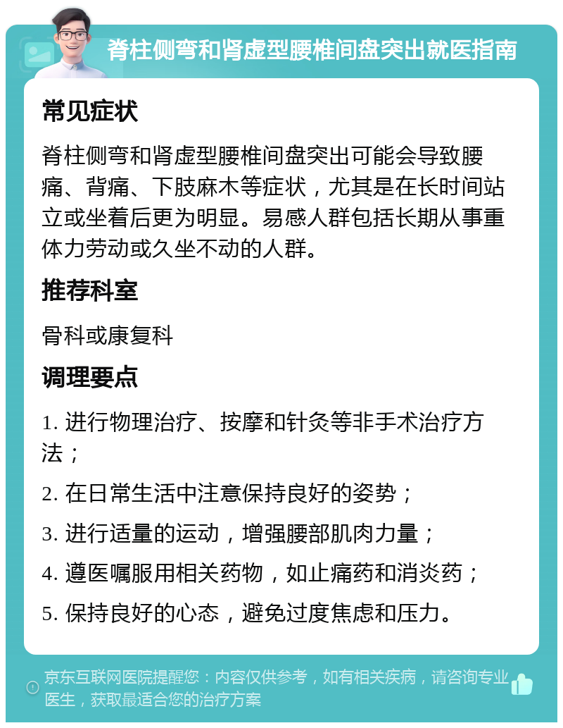 脊柱侧弯和肾虚型腰椎间盘突出就医指南 常见症状 脊柱侧弯和肾虚型腰椎间盘突出可能会导致腰痛、背痛、下肢麻木等症状，尤其是在长时间站立或坐着后更为明显。易感人群包括长期从事重体力劳动或久坐不动的人群。 推荐科室 骨科或康复科 调理要点 1. 进行物理治疗、按摩和针灸等非手术治疗方法； 2. 在日常生活中注意保持良好的姿势； 3. 进行适量的运动，增强腰部肌肉力量； 4. 遵医嘱服用相关药物，如止痛药和消炎药； 5. 保持良好的心态，避免过度焦虑和压力。