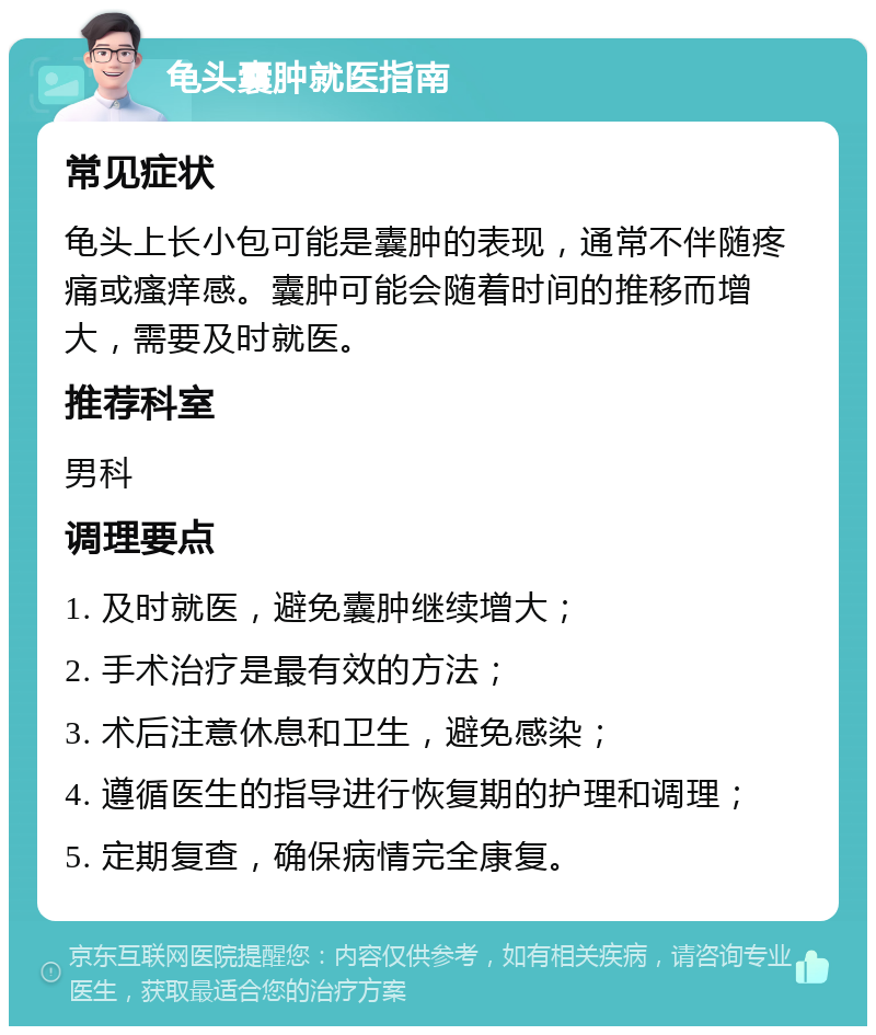 龟头囊肿就医指南 常见症状 龟头上长小包可能是囊肿的表现，通常不伴随疼痛或瘙痒感。囊肿可能会随着时间的推移而增大，需要及时就医。 推荐科室 男科 调理要点 1. 及时就医，避免囊肿继续增大； 2. 手术治疗是最有效的方法； 3. 术后注意休息和卫生，避免感染； 4. 遵循医生的指导进行恢复期的护理和调理； 5. 定期复查，确保病情完全康复。