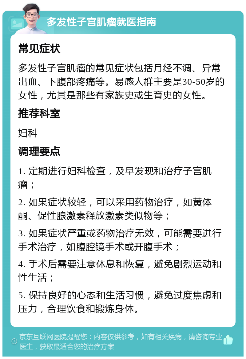 多发性子宫肌瘤就医指南 常见症状 多发性子宫肌瘤的常见症状包括月经不调、异常出血、下腹部疼痛等。易感人群主要是30-50岁的女性，尤其是那些有家族史或生育史的女性。 推荐科室 妇科 调理要点 1. 定期进行妇科检查，及早发现和治疗子宫肌瘤； 2. 如果症状较轻，可以采用药物治疗，如黄体酮、促性腺激素释放激素类似物等； 3. 如果症状严重或药物治疗无效，可能需要进行手术治疗，如腹腔镜手术或开腹手术； 4. 手术后需要注意休息和恢复，避免剧烈运动和性生活； 5. 保持良好的心态和生活习惯，避免过度焦虑和压力，合理饮食和锻炼身体。