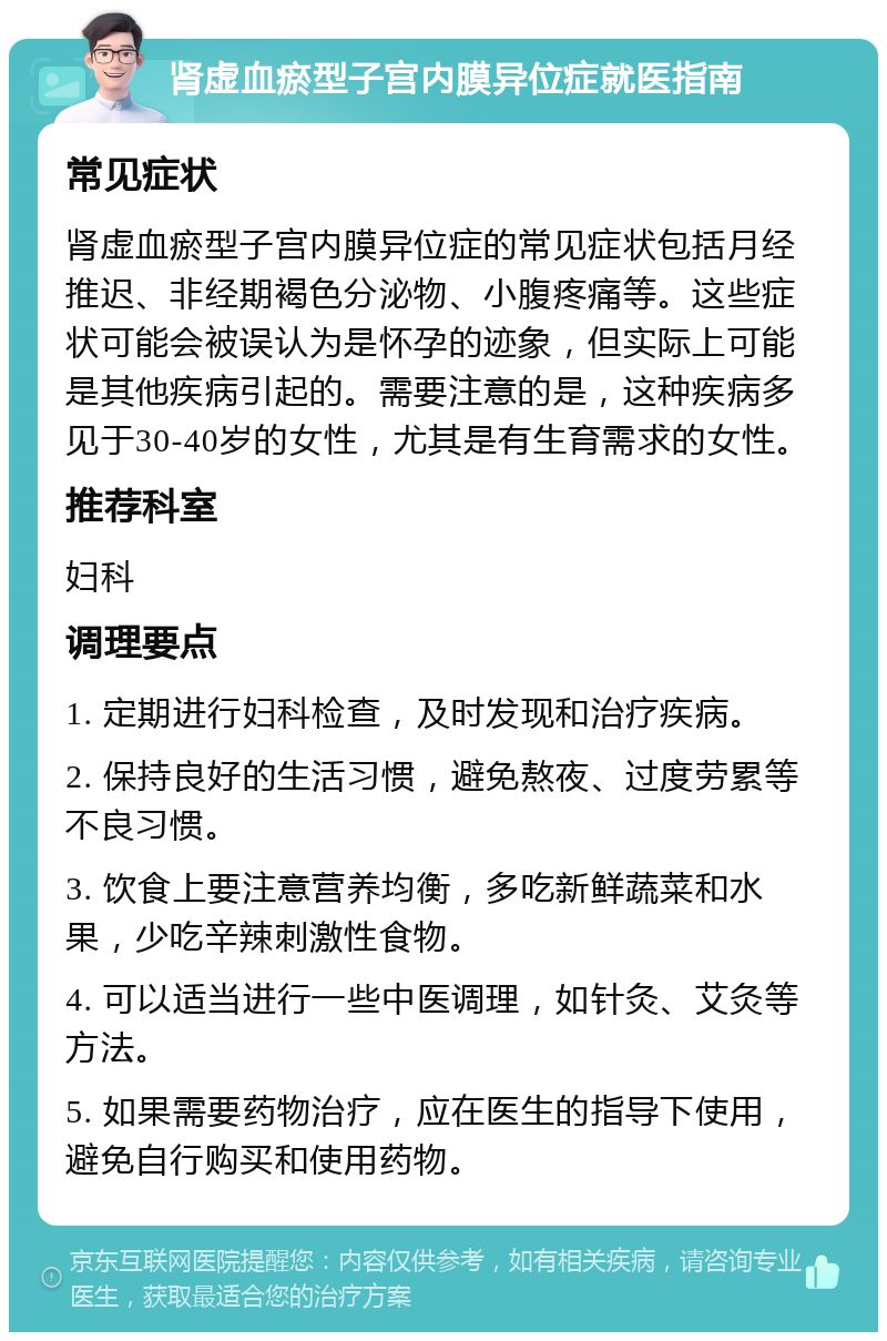 肾虚血瘀型子宫内膜异位症就医指南 常见症状 肾虚血瘀型子宫内膜异位症的常见症状包括月经推迟、非经期褐色分泌物、小腹疼痛等。这些症状可能会被误认为是怀孕的迹象，但实际上可能是其他疾病引起的。需要注意的是，这种疾病多见于30-40岁的女性，尤其是有生育需求的女性。 推荐科室 妇科 调理要点 1. 定期进行妇科检查，及时发现和治疗疾病。 2. 保持良好的生活习惯，避免熬夜、过度劳累等不良习惯。 3. 饮食上要注意营养均衡，多吃新鲜蔬菜和水果，少吃辛辣刺激性食物。 4. 可以适当进行一些中医调理，如针灸、艾灸等方法。 5. 如果需要药物治疗，应在医生的指导下使用，避免自行购买和使用药物。