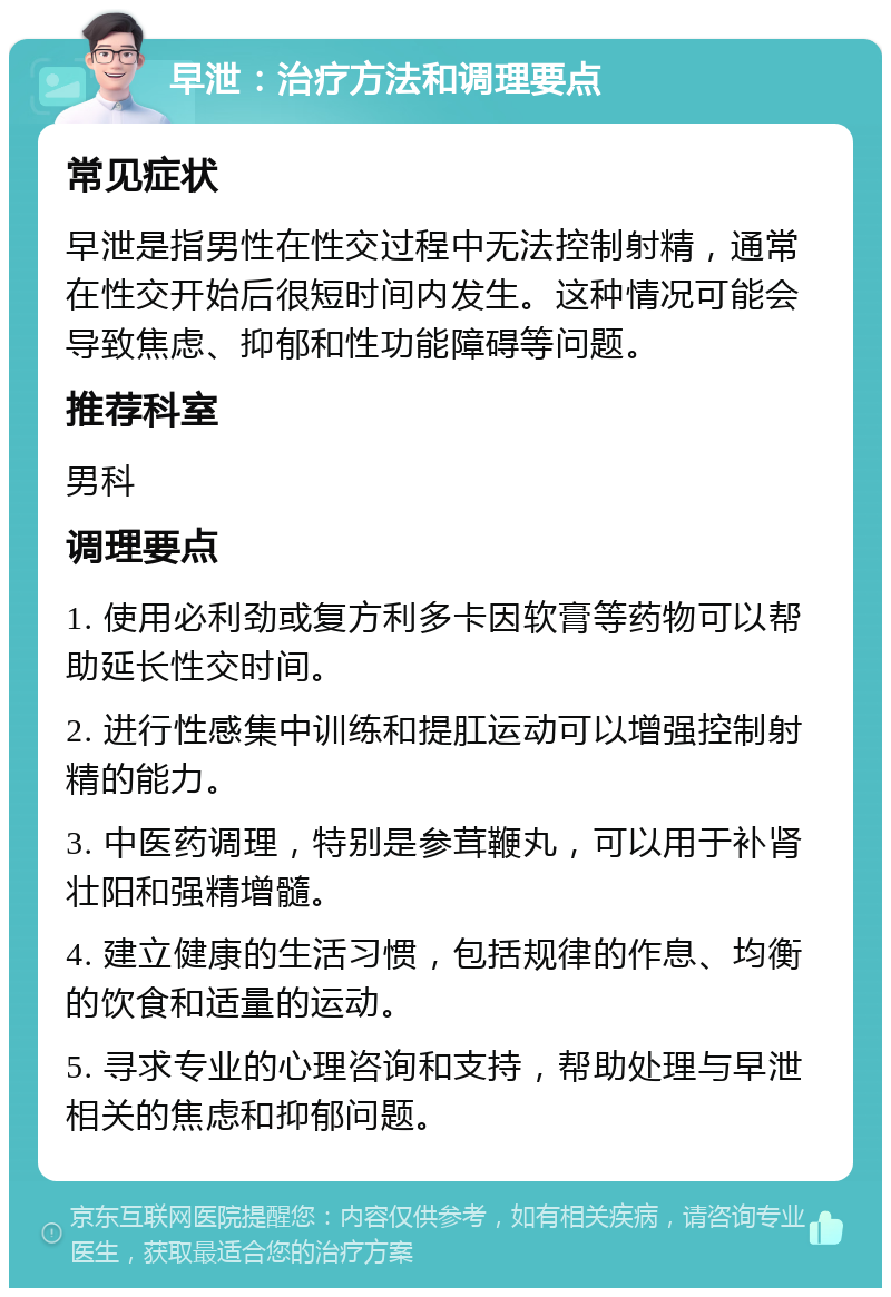 早泄：治疗方法和调理要点 常见症状 早泄是指男性在性交过程中无法控制射精，通常在性交开始后很短时间内发生。这种情况可能会导致焦虑、抑郁和性功能障碍等问题。 推荐科室 男科 调理要点 1. 使用必利劲或复方利多卡因软膏等药物可以帮助延长性交时间。 2. 进行性感集中训练和提肛运动可以增强控制射精的能力。 3. 中医药调理，特别是参茸鞭丸，可以用于补肾壮阳和强精增髓。 4. 建立健康的生活习惯，包括规律的作息、均衡的饮食和适量的运动。 5. 寻求专业的心理咨询和支持，帮助处理与早泄相关的焦虑和抑郁问题。