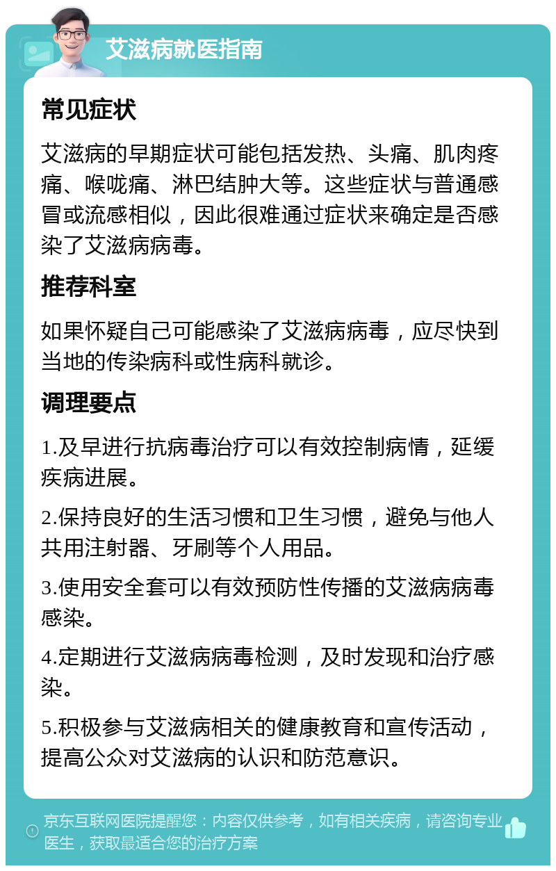 艾滋病就医指南 常见症状 艾滋病的早期症状可能包括发热、头痛、肌肉疼痛、喉咙痛、淋巴结肿大等。这些症状与普通感冒或流感相似，因此很难通过症状来确定是否感染了艾滋病病毒。 推荐科室 如果怀疑自己可能感染了艾滋病病毒，应尽快到当地的传染病科或性病科就诊。 调理要点 1.及早进行抗病毒治疗可以有效控制病情，延缓疾病进展。 2.保持良好的生活习惯和卫生习惯，避免与他人共用注射器、牙刷等个人用品。 3.使用安全套可以有效预防性传播的艾滋病病毒感染。 4.定期进行艾滋病病毒检测，及时发现和治疗感染。 5.积极参与艾滋病相关的健康教育和宣传活动，提高公众对艾滋病的认识和防范意识。