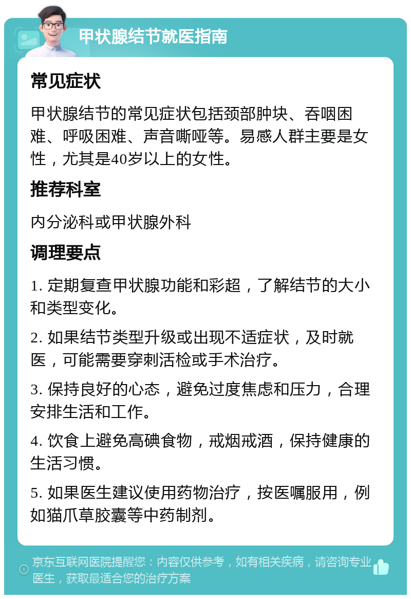 甲状腺结节就医指南 常见症状 甲状腺结节的常见症状包括颈部肿块、吞咽困难、呼吸困难、声音嘶哑等。易感人群主要是女性，尤其是40岁以上的女性。 推荐科室 内分泌科或甲状腺外科 调理要点 1. 定期复查甲状腺功能和彩超，了解结节的大小和类型变化。 2. 如果结节类型升级或出现不适症状，及时就医，可能需要穿刺活检或手术治疗。 3. 保持良好的心态，避免过度焦虑和压力，合理安排生活和工作。 4. 饮食上避免高碘食物，戒烟戒酒，保持健康的生活习惯。 5. 如果医生建议使用药物治疗，按医嘱服用，例如猫爪草胶囊等中药制剂。