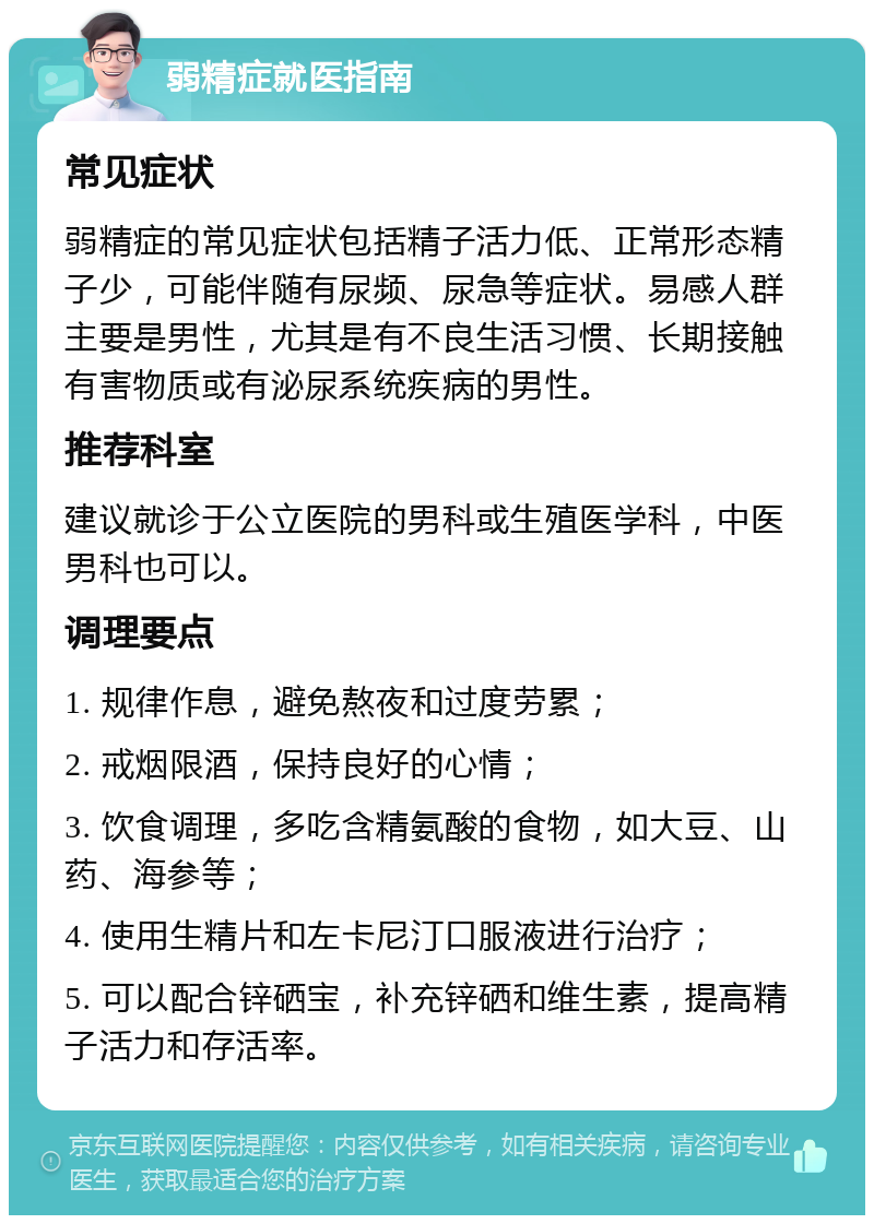 弱精症就医指南 常见症状 弱精症的常见症状包括精子活力低、正常形态精子少，可能伴随有尿频、尿急等症状。易感人群主要是男性，尤其是有不良生活习惯、长期接触有害物质或有泌尿系统疾病的男性。 推荐科室 建议就诊于公立医院的男科或生殖医学科，中医男科也可以。 调理要点 1. 规律作息，避免熬夜和过度劳累； 2. 戒烟限酒，保持良好的心情； 3. 饮食调理，多吃含精氨酸的食物，如大豆、山药、海参等； 4. 使用生精片和左卡尼汀口服液进行治疗； 5. 可以配合锌硒宝，补充锌硒和维生素，提高精子活力和存活率。