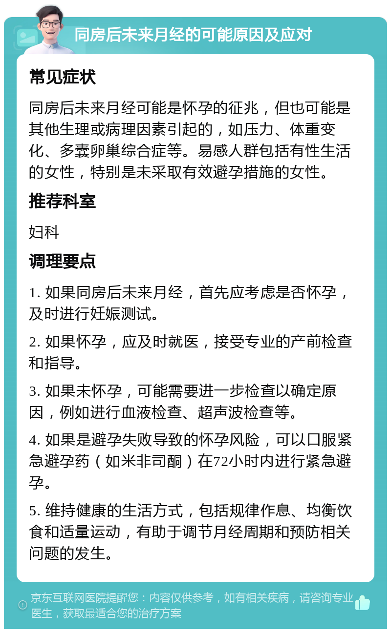 同房后未来月经的可能原因及应对 常见症状 同房后未来月经可能是怀孕的征兆，但也可能是其他生理或病理因素引起的，如压力、体重变化、多囊卵巢综合症等。易感人群包括有性生活的女性，特别是未采取有效避孕措施的女性。 推荐科室 妇科 调理要点 1. 如果同房后未来月经，首先应考虑是否怀孕，及时进行妊娠测试。 2. 如果怀孕，应及时就医，接受专业的产前检查和指导。 3. 如果未怀孕，可能需要进一步检查以确定原因，例如进行血液检查、超声波检查等。 4. 如果是避孕失败导致的怀孕风险，可以口服紧急避孕药（如米非司酮）在72小时内进行紧急避孕。 5. 维持健康的生活方式，包括规律作息、均衡饮食和适量运动，有助于调节月经周期和预防相关问题的发生。