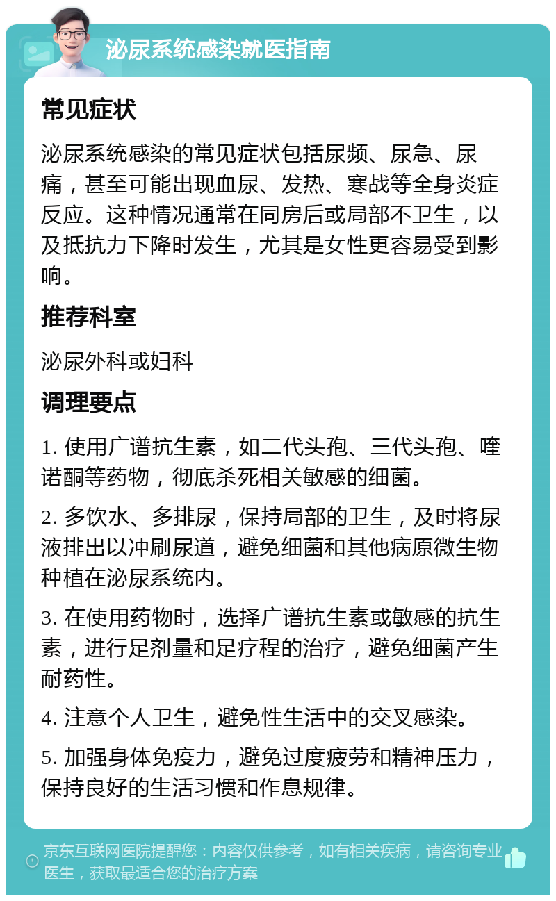 泌尿系统感染就医指南 常见症状 泌尿系统感染的常见症状包括尿频、尿急、尿痛，甚至可能出现血尿、发热、寒战等全身炎症反应。这种情况通常在同房后或局部不卫生，以及抵抗力下降时发生，尤其是女性更容易受到影响。 推荐科室 泌尿外科或妇科 调理要点 1. 使用广谱抗生素，如二代头孢、三代头孢、喹诺酮等药物，彻底杀死相关敏感的细菌。 2. 多饮水、多排尿，保持局部的卫生，及时将尿液排出以冲刷尿道，避免细菌和其他病原微生物种植在泌尿系统内。 3. 在使用药物时，选择广谱抗生素或敏感的抗生素，进行足剂量和足疗程的治疗，避免细菌产生耐药性。 4. 注意个人卫生，避免性生活中的交叉感染。 5. 加强身体免疫力，避免过度疲劳和精神压力，保持良好的生活习惯和作息规律。