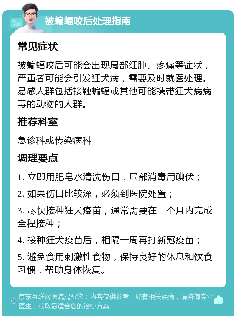 被蝙蝠咬后处理指南 常见症状 被蝙蝠咬后可能会出现局部红肿、疼痛等症状，严重者可能会引发狂犬病，需要及时就医处理。易感人群包括接触蝙蝠或其他可能携带狂犬病病毒的动物的人群。 推荐科室 急诊科或传染病科 调理要点 1. 立即用肥皂水清洗伤口，局部消毒用碘伏； 2. 如果伤口比较深，必须到医院处置； 3. 尽快接种狂犬疫苗，通常需要在一个月内完成全程接种； 4. 接种狂犬疫苗后，相隔一周再打新冠疫苗； 5. 避免食用刺激性食物，保持良好的休息和饮食习惯，帮助身体恢复。