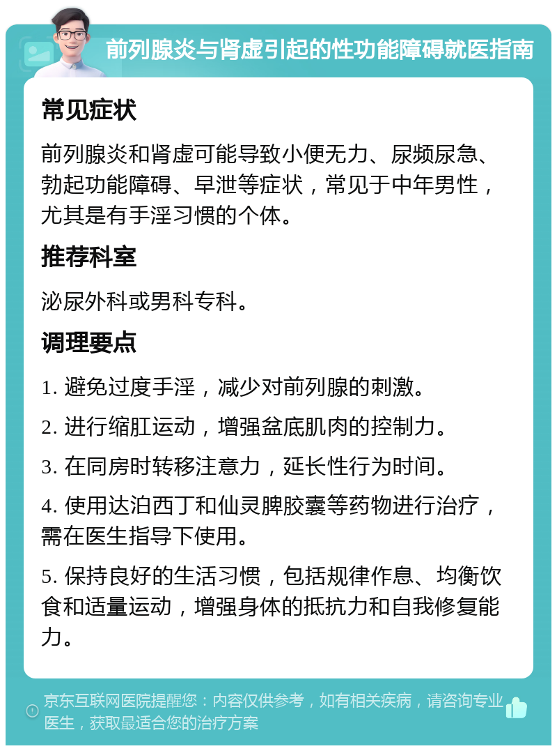 前列腺炎与肾虚引起的性功能障碍就医指南 常见症状 前列腺炎和肾虚可能导致小便无力、尿频尿急、勃起功能障碍、早泄等症状，常见于中年男性，尤其是有手淫习惯的个体。 推荐科室 泌尿外科或男科专科。 调理要点 1. 避免过度手淫，减少对前列腺的刺激。 2. 进行缩肛运动，增强盆底肌肉的控制力。 3. 在同房时转移注意力，延长性行为时间。 4. 使用达泊西丁和仙灵脾胶囊等药物进行治疗，需在医生指导下使用。 5. 保持良好的生活习惯，包括规律作息、均衡饮食和适量运动，增强身体的抵抗力和自我修复能力。