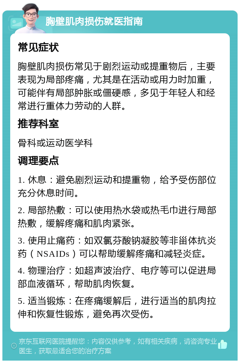 胸壁肌肉损伤就医指南 常见症状 胸壁肌肉损伤常见于剧烈运动或提重物后，主要表现为局部疼痛，尤其是在活动或用力时加重，可能伴有局部肿胀或僵硬感，多见于年轻人和经常进行重体力劳动的人群。 推荐科室 骨科或运动医学科 调理要点 1. 休息：避免剧烈运动和提重物，给予受伤部位充分休息时间。 2. 局部热敷：可以使用热水袋或热毛巾进行局部热敷，缓解疼痛和肌肉紧张。 3. 使用止痛药：如双氯芬酸钠凝胶等非甾体抗炎药（NSAIDs）可以帮助缓解疼痛和减轻炎症。 4. 物理治疗：如超声波治疗、电疗等可以促进局部血液循环，帮助肌肉恢复。 5. 适当锻炼：在疼痛缓解后，进行适当的肌肉拉伸和恢复性锻炼，避免再次受伤。