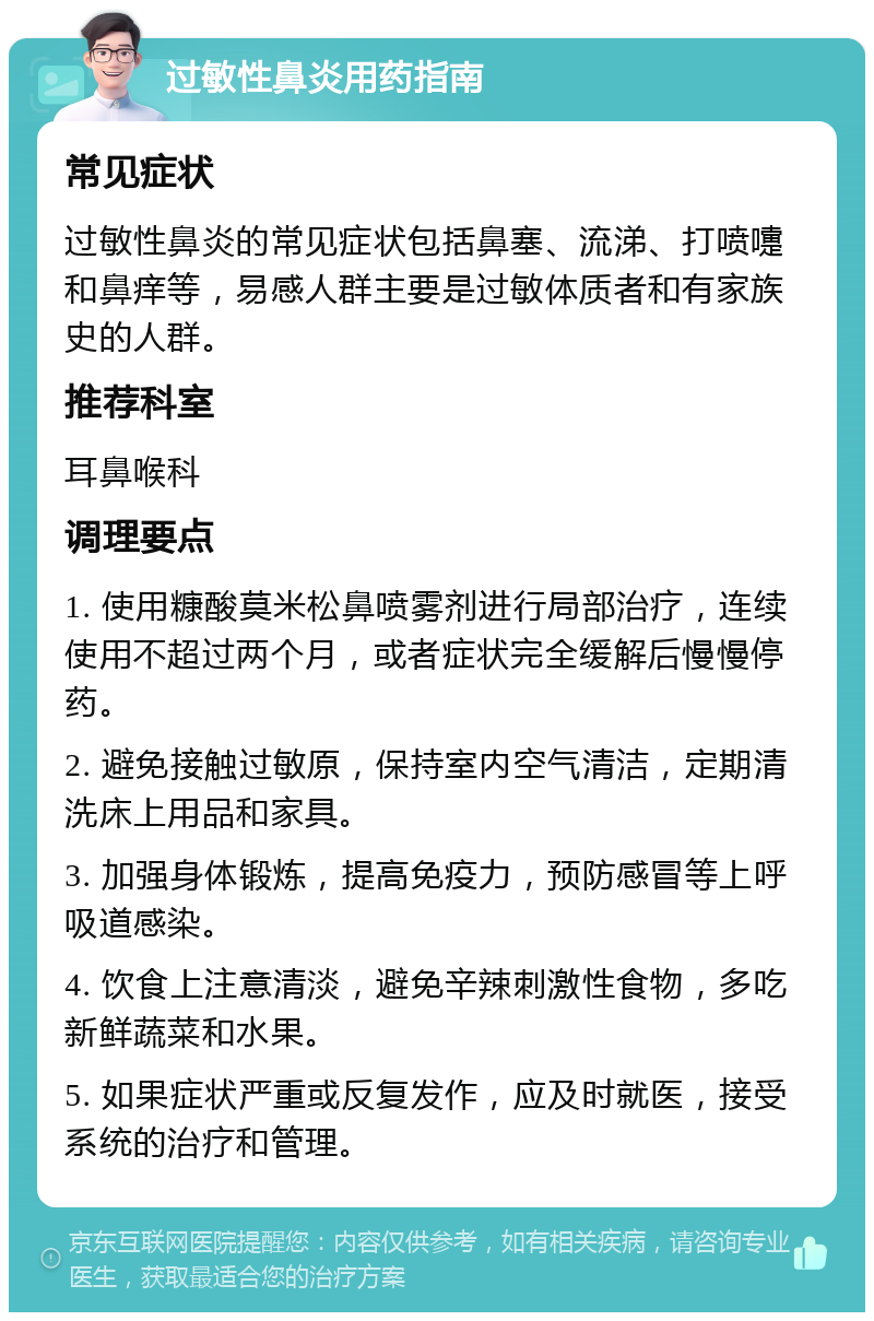 过敏性鼻炎用药指南 常见症状 过敏性鼻炎的常见症状包括鼻塞、流涕、打喷嚏和鼻痒等，易感人群主要是过敏体质者和有家族史的人群。 推荐科室 耳鼻喉科 调理要点 1. 使用糠酸莫米松鼻喷雾剂进行局部治疗，连续使用不超过两个月，或者症状完全缓解后慢慢停药。 2. 避免接触过敏原，保持室内空气清洁，定期清洗床上用品和家具。 3. 加强身体锻炼，提高免疫力，预防感冒等上呼吸道感染。 4. 饮食上注意清淡，避免辛辣刺激性食物，多吃新鲜蔬菜和水果。 5. 如果症状严重或反复发作，应及时就医，接受系统的治疗和管理。