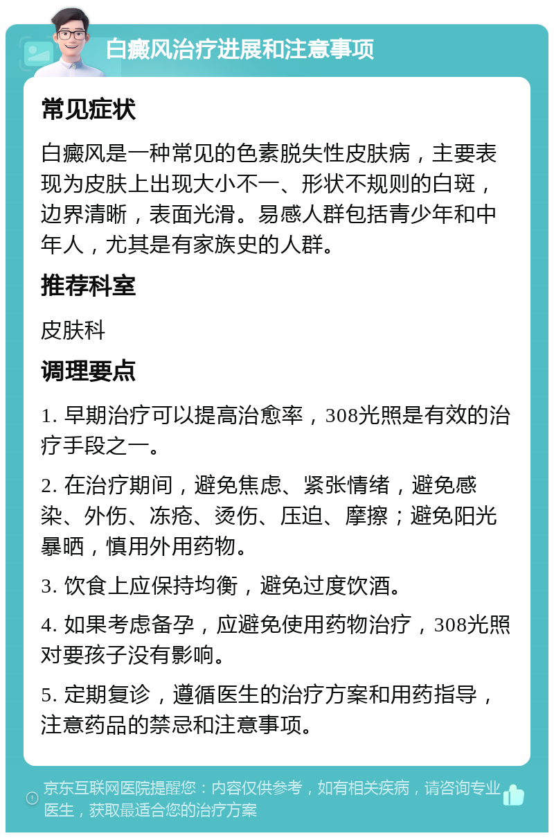 白癜风治疗进展和注意事项 常见症状 白癜风是一种常见的色素脱失性皮肤病，主要表现为皮肤上出现大小不一、形状不规则的白斑，边界清晰，表面光滑。易感人群包括青少年和中年人，尤其是有家族史的人群。 推荐科室 皮肤科 调理要点 1. 早期治疗可以提高治愈率，308光照是有效的治疗手段之一。 2. 在治疗期间，避免焦虑、紧张情绪，避免感染、外伤、冻疮、烫伤、压迫、摩擦；避免阳光暴晒，慎用外用药物。 3. 饮食上应保持均衡，避免过度饮酒。 4. 如果考虑备孕，应避免使用药物治疗，308光照对要孩子没有影响。 5. 定期复诊，遵循医生的治疗方案和用药指导，注意药品的禁忌和注意事项。