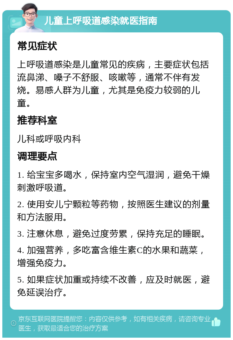 儿童上呼吸道感染就医指南 常见症状 上呼吸道感染是儿童常见的疾病，主要症状包括流鼻涕、嗓子不舒服、咳嗽等，通常不伴有发烧。易感人群为儿童，尤其是免疫力较弱的儿童。 推荐科室 儿科或呼吸内科 调理要点 1. 给宝宝多喝水，保持室内空气湿润，避免干燥刺激呼吸道。 2. 使用安儿宁颗粒等药物，按照医生建议的剂量和方法服用。 3. 注意休息，避免过度劳累，保持充足的睡眠。 4. 加强营养，多吃富含维生素C的水果和蔬菜，增强免疫力。 5. 如果症状加重或持续不改善，应及时就医，避免延误治疗。