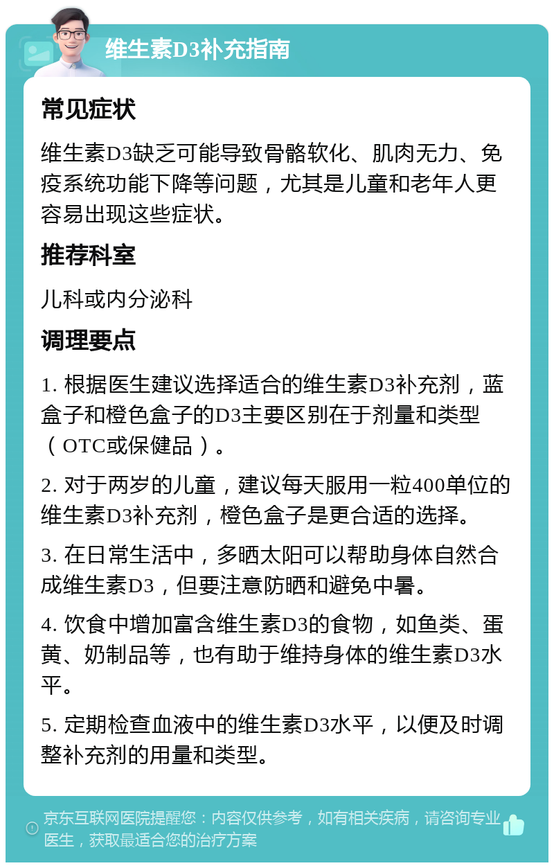 维生素D3补充指南 常见症状 维生素D3缺乏可能导致骨骼软化、肌肉无力、免疫系统功能下降等问题，尤其是儿童和老年人更容易出现这些症状。 推荐科室 儿科或内分泌科 调理要点 1. 根据医生建议选择适合的维生素D3补充剂，蓝盒子和橙色盒子的D3主要区别在于剂量和类型（OTC或保健品）。 2. 对于两岁的儿童，建议每天服用一粒400单位的维生素D3补充剂，橙色盒子是更合适的选择。 3. 在日常生活中，多晒太阳可以帮助身体自然合成维生素D3，但要注意防晒和避免中暑。 4. 饮食中增加富含维生素D3的食物，如鱼类、蛋黄、奶制品等，也有助于维持身体的维生素D3水平。 5. 定期检查血液中的维生素D3水平，以便及时调整补充剂的用量和类型。