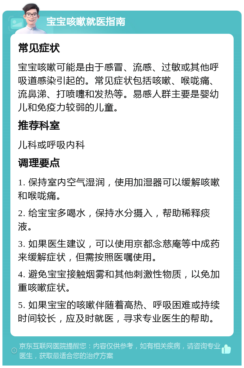 宝宝咳嗽就医指南 常见症状 宝宝咳嗽可能是由于感冒、流感、过敏或其他呼吸道感染引起的。常见症状包括咳嗽、喉咙痛、流鼻涕、打喷嚏和发热等。易感人群主要是婴幼儿和免疫力较弱的儿童。 推荐科室 儿科或呼吸内科 调理要点 1. 保持室内空气湿润，使用加湿器可以缓解咳嗽和喉咙痛。 2. 给宝宝多喝水，保持水分摄入，帮助稀释痰液。 3. 如果医生建议，可以使用京都念慈庵等中成药来缓解症状，但需按照医嘱使用。 4. 避免宝宝接触烟雾和其他刺激性物质，以免加重咳嗽症状。 5. 如果宝宝的咳嗽伴随着高热、呼吸困难或持续时间较长，应及时就医，寻求专业医生的帮助。