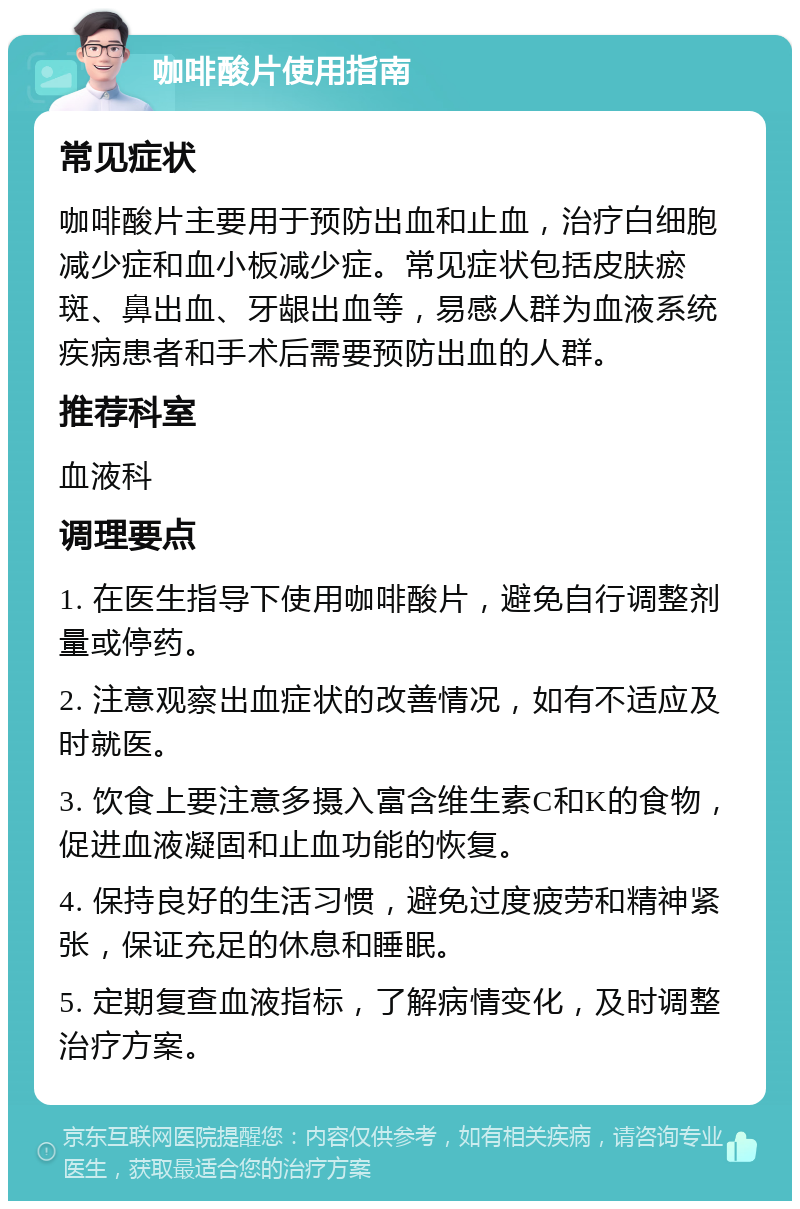 咖啡酸片使用指南 常见症状 咖啡酸片主要用于预防出血和止血，治疗白细胞减少症和血小板减少症。常见症状包括皮肤瘀斑、鼻出血、牙龈出血等，易感人群为血液系统疾病患者和手术后需要预防出血的人群。 推荐科室 血液科 调理要点 1. 在医生指导下使用咖啡酸片，避免自行调整剂量或停药。 2. 注意观察出血症状的改善情况，如有不适应及时就医。 3. 饮食上要注意多摄入富含维生素C和K的食物，促进血液凝固和止血功能的恢复。 4. 保持良好的生活习惯，避免过度疲劳和精神紧张，保证充足的休息和睡眠。 5. 定期复查血液指标，了解病情变化，及时调整治疗方案。