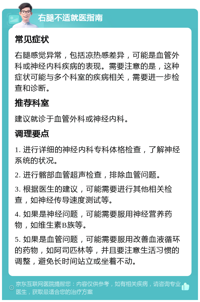 右腿不适就医指南 常见症状 右腿感觉异常，包括凉热感差异，可能是血管外科或神经内科疾病的表现。需要注意的是，这种症状可能与多个科室的疾病相关，需要进一步检查和诊断。 推荐科室 建议就诊于血管外科或神经内科。 调理要点 1. 进行详细的神经内科专科体格检查，了解神经系统的状况。 2. 进行髂部血管超声检查，排除血管问题。 3. 根据医生的建议，可能需要进行其他相关检查，如神经传导速度测试等。 4. 如果是神经问题，可能需要服用神经营养药物，如维生素B族等。 5. 如果是血管问题，可能需要服用改善血液循环的药物，如阿司匹林等，并且要注意生活习惯的调整，避免长时间站立或坐着不动。