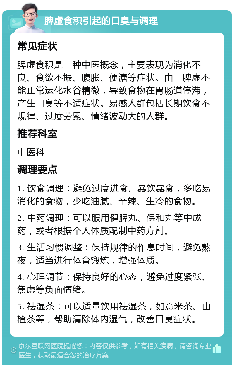 脾虚食积引起的口臭与调理 常见症状 脾虚食积是一种中医概念，主要表现为消化不良、食欲不振、腹胀、便溏等症状。由于脾虚不能正常运化水谷精微，导致食物在胃肠道停滞，产生口臭等不适症状。易感人群包括长期饮食不规律、过度劳累、情绪波动大的人群。 推荐科室 中医科 调理要点 1. 饮食调理：避免过度进食、暴饮暴食，多吃易消化的食物，少吃油腻、辛辣、生冷的食物。 2. 中药调理：可以服用健脾丸、保和丸等中成药，或者根据个人体质配制中药方剂。 3. 生活习惯调整：保持规律的作息时间，避免熬夜，适当进行体育锻炼，增强体质。 4. 心理调节：保持良好的心态，避免过度紧张、焦虑等负面情绪。 5. 祛湿茶：可以适量饮用祛湿茶，如薏米茶、山楂茶等，帮助清除体内湿气，改善口臭症状。