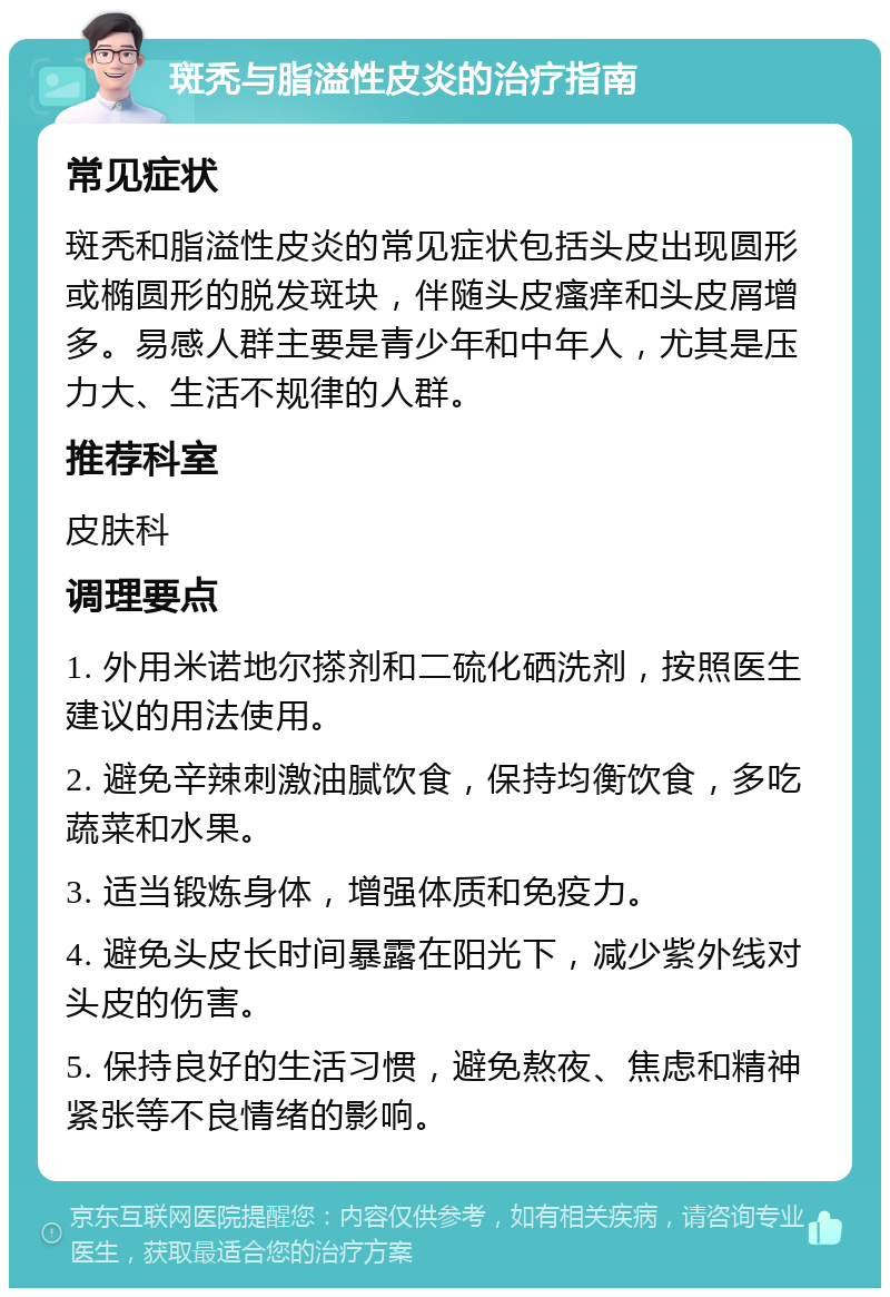 斑秃与脂溢性皮炎的治疗指南 常见症状 斑秃和脂溢性皮炎的常见症状包括头皮出现圆形或椭圆形的脱发斑块，伴随头皮瘙痒和头皮屑增多。易感人群主要是青少年和中年人，尤其是压力大、生活不规律的人群。 推荐科室 皮肤科 调理要点 1. 外用米诺地尔搽剂和二硫化硒洗剂，按照医生建议的用法使用。 2. 避免辛辣刺激油腻饮食，保持均衡饮食，多吃蔬菜和水果。 3. 适当锻炼身体，增强体质和免疫力。 4. 避免头皮长时间暴露在阳光下，减少紫外线对头皮的伤害。 5. 保持良好的生活习惯，避免熬夜、焦虑和精神紧张等不良情绪的影响。