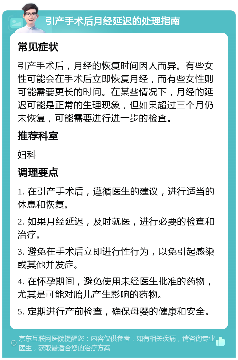 引产手术后月经延迟的处理指南 常见症状 引产手术后，月经的恢复时间因人而异。有些女性可能会在手术后立即恢复月经，而有些女性则可能需要更长的时间。在某些情况下，月经的延迟可能是正常的生理现象，但如果超过三个月仍未恢复，可能需要进行进一步的检查。 推荐科室 妇科 调理要点 1. 在引产手术后，遵循医生的建议，进行适当的休息和恢复。 2. 如果月经延迟，及时就医，进行必要的检查和治疗。 3. 避免在手术后立即进行性行为，以免引起感染或其他并发症。 4. 在怀孕期间，避免使用未经医生批准的药物，尤其是可能对胎儿产生影响的药物。 5. 定期进行产前检查，确保母婴的健康和安全。