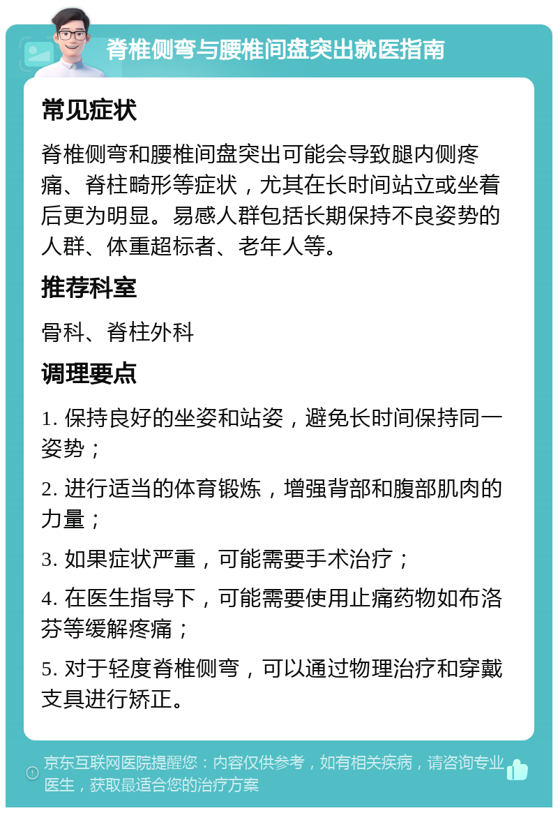 脊椎侧弯与腰椎间盘突出就医指南 常见症状 脊椎侧弯和腰椎间盘突出可能会导致腿内侧疼痛、脊柱畸形等症状，尤其在长时间站立或坐着后更为明显。易感人群包括长期保持不良姿势的人群、体重超标者、老年人等。 推荐科室 骨科、脊柱外科 调理要点 1. 保持良好的坐姿和站姿，避免长时间保持同一姿势； 2. 进行适当的体育锻炼，增强背部和腹部肌肉的力量； 3. 如果症状严重，可能需要手术治疗； 4. 在医生指导下，可能需要使用止痛药物如布洛芬等缓解疼痛； 5. 对于轻度脊椎侧弯，可以通过物理治疗和穿戴支具进行矫正。