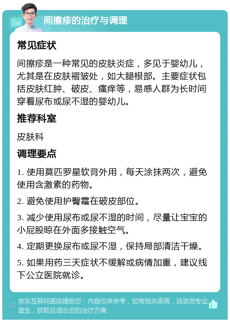 间擦疹的治疗与调理 常见症状 间擦疹是一种常见的皮肤炎症，多见于婴幼儿，尤其是在皮肤褶皱处，如大腿根部。主要症状包括皮肤红肿、破皮、瘙痒等，易感人群为长时间穿着尿布或尿不湿的婴幼儿。 推荐科室 皮肤科 调理要点 1. 使用莫匹罗星软膏外用，每天涂抹两次，避免使用含激素的药物。 2. 避免使用护臀霜在破皮部位。 3. 减少使用尿布或尿不湿的时间，尽量让宝宝的小屁股晾在外面多接触空气。 4. 定期更换尿布或尿不湿，保持局部清洁干燥。 5. 如果用药三天症状不缓解或病情加重，建议线下公立医院就诊。