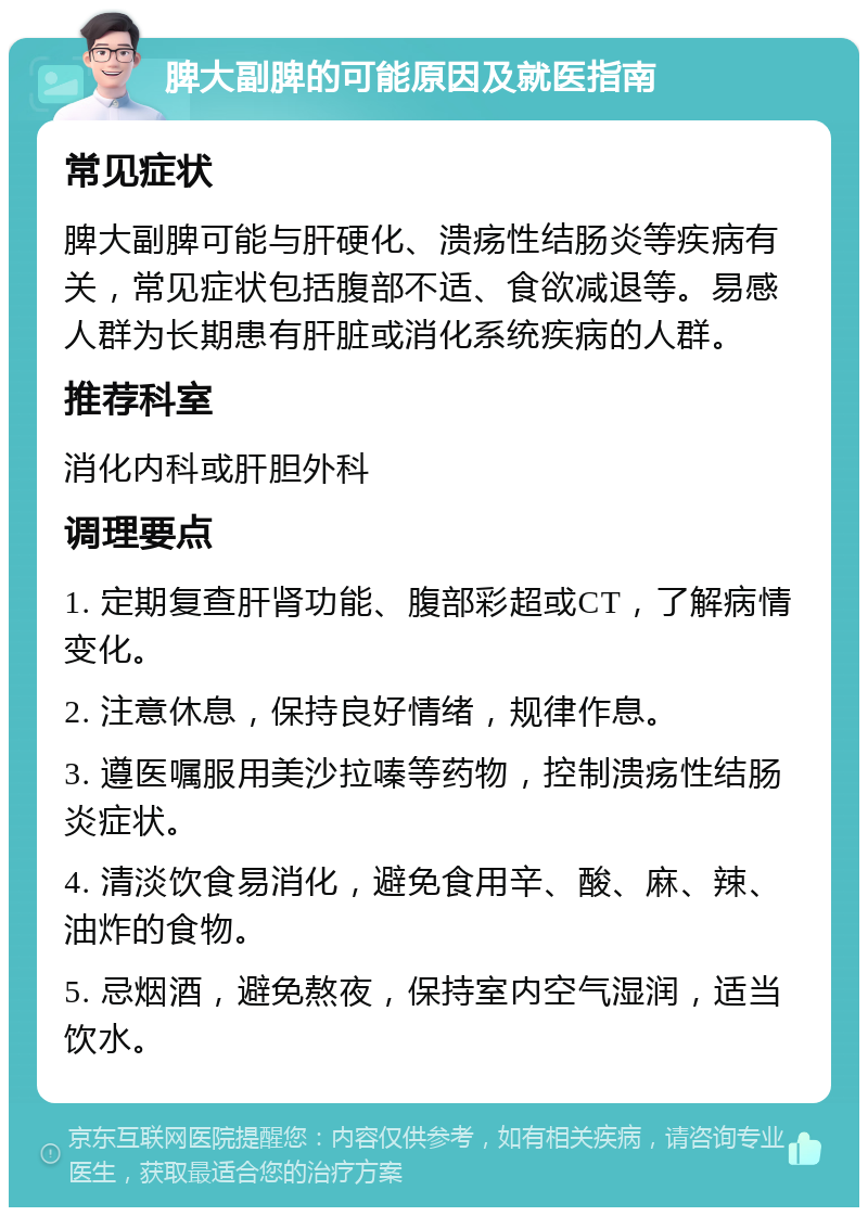 脾大副脾的可能原因及就医指南 常见症状 脾大副脾可能与肝硬化、溃疡性结肠炎等疾病有关，常见症状包括腹部不适、食欲减退等。易感人群为长期患有肝脏或消化系统疾病的人群。 推荐科室 消化内科或肝胆外科 调理要点 1. 定期复查肝肾功能、腹部彩超或CT，了解病情变化。 2. 注意休息，保持良好情绪，规律作息。 3. 遵医嘱服用美沙拉嗪等药物，控制溃疡性结肠炎症状。 4. 清淡饮食易消化，避免食用辛、酸、麻、辣、油炸的食物。 5. 忌烟酒，避免熬夜，保持室内空气湿润，适当饮水。