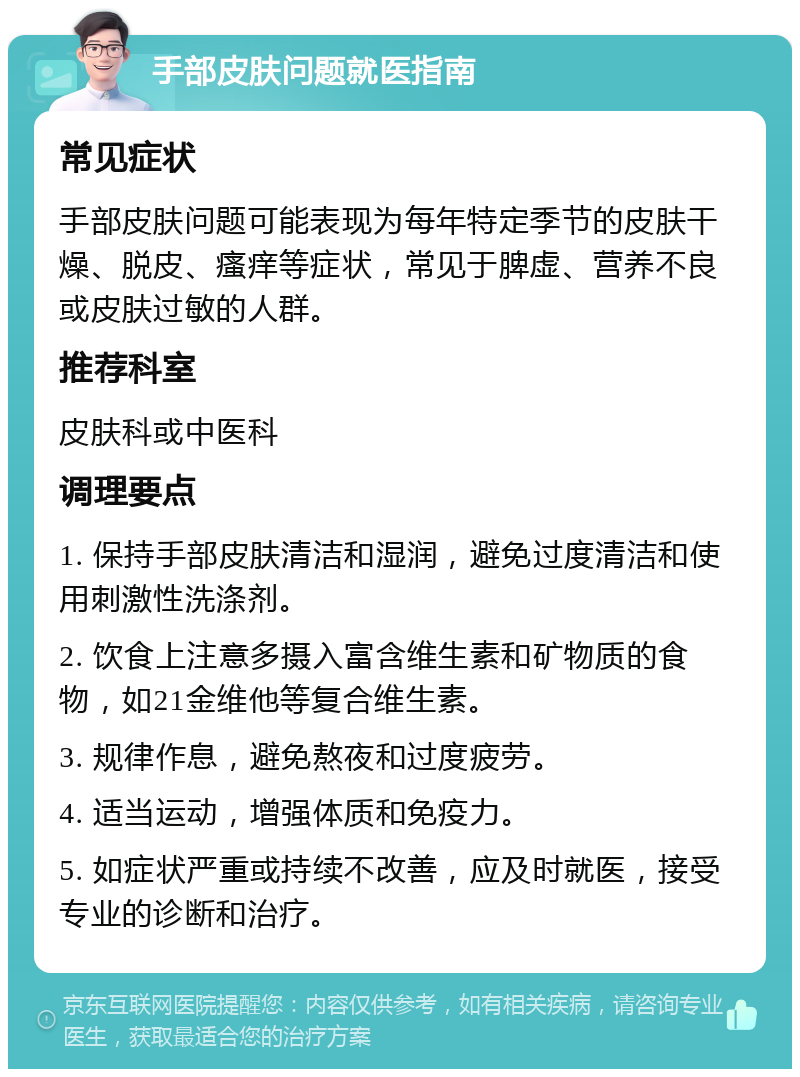 手部皮肤问题就医指南 常见症状 手部皮肤问题可能表现为每年特定季节的皮肤干燥、脱皮、瘙痒等症状，常见于脾虚、营养不良或皮肤过敏的人群。 推荐科室 皮肤科或中医科 调理要点 1. 保持手部皮肤清洁和湿润，避免过度清洁和使用刺激性洗涤剂。 2. 饮食上注意多摄入富含维生素和矿物质的食物，如21金维他等复合维生素。 3. 规律作息，避免熬夜和过度疲劳。 4. 适当运动，增强体质和免疫力。 5. 如症状严重或持续不改善，应及时就医，接受专业的诊断和治疗。