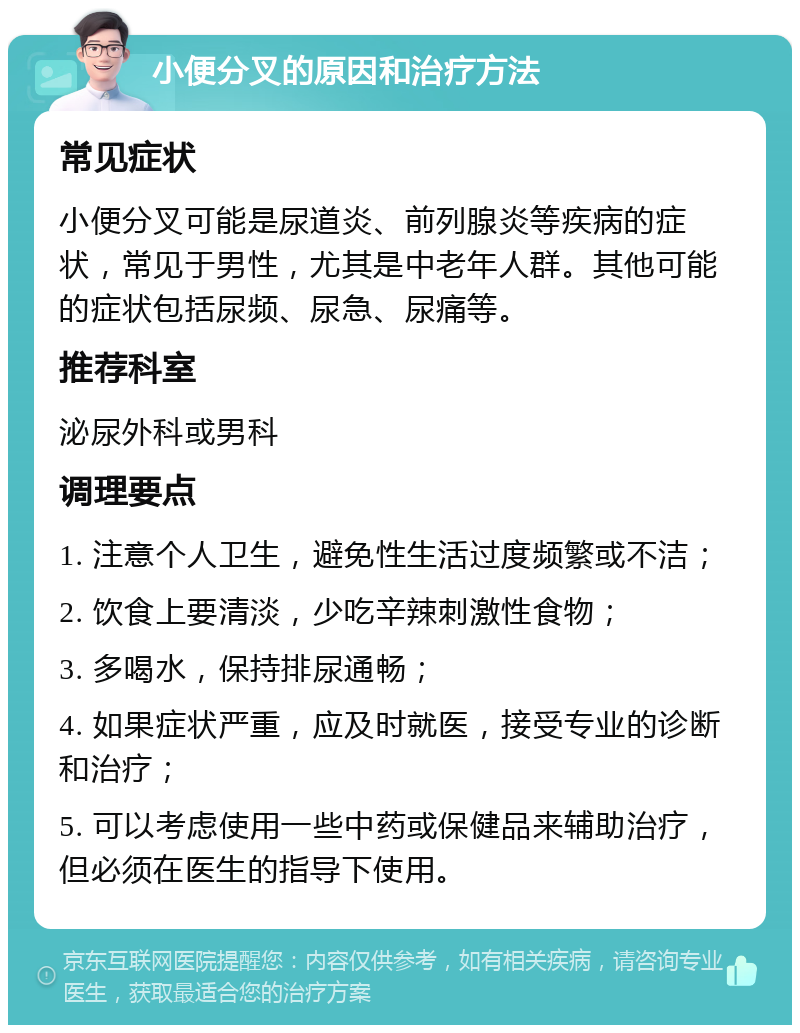 小便分叉的原因和治疗方法 常见症状 小便分叉可能是尿道炎、前列腺炎等疾病的症状，常见于男性，尤其是中老年人群。其他可能的症状包括尿频、尿急、尿痛等。 推荐科室 泌尿外科或男科 调理要点 1. 注意个人卫生，避免性生活过度频繁或不洁； 2. 饮食上要清淡，少吃辛辣刺激性食物； 3. 多喝水，保持排尿通畅； 4. 如果症状严重，应及时就医，接受专业的诊断和治疗； 5. 可以考虑使用一些中药或保健品来辅助治疗，但必须在医生的指导下使用。