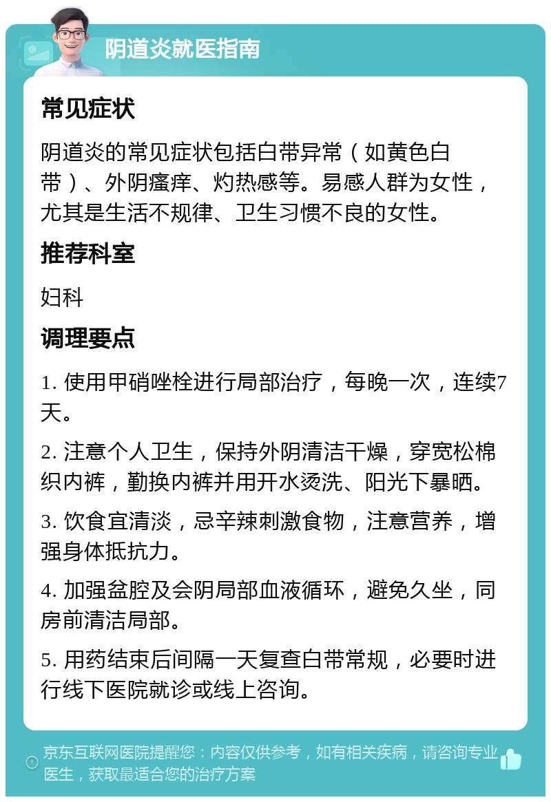 阴道炎就医指南 常见症状 阴道炎的常见症状包括白带异常（如黄色白带）、外阴瘙痒、灼热感等。易感人群为女性，尤其是生活不规律、卫生习惯不良的女性。 推荐科室 妇科 调理要点 1. 使用甲硝唑栓进行局部治疗，每晚一次，连续7天。 2. 注意个人卫生，保持外阴清洁干燥，穿宽松棉织内裤，勤换内裤并用开水烫洗、阳光下暴晒。 3. 饮食宜清淡，忌辛辣刺激食物，注意营养，增强身体抵抗力。 4. 加强盆腔及会阴局部血液循环，避免久坐，同房前清洁局部。 5. 用药结束后间隔一天复查白带常规，必要时进行线下医院就诊或线上咨询。