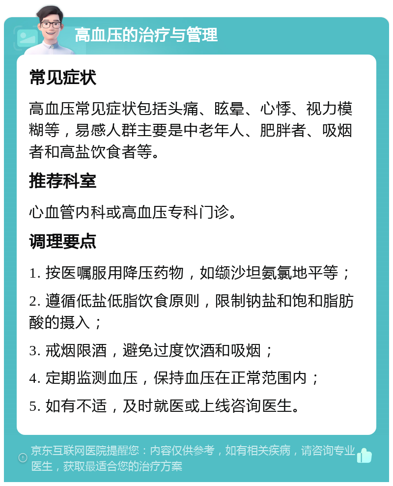 高血压的治疗与管理 常见症状 高血压常见症状包括头痛、眩晕、心悸、视力模糊等，易感人群主要是中老年人、肥胖者、吸烟者和高盐饮食者等。 推荐科室 心血管内科或高血压专科门诊。 调理要点 1. 按医嘱服用降压药物，如缬沙坦氨氯地平等； 2. 遵循低盐低脂饮食原则，限制钠盐和饱和脂肪酸的摄入； 3. 戒烟限酒，避免过度饮酒和吸烟； 4. 定期监测血压，保持血压在正常范围内； 5. 如有不适，及时就医或上线咨询医生。