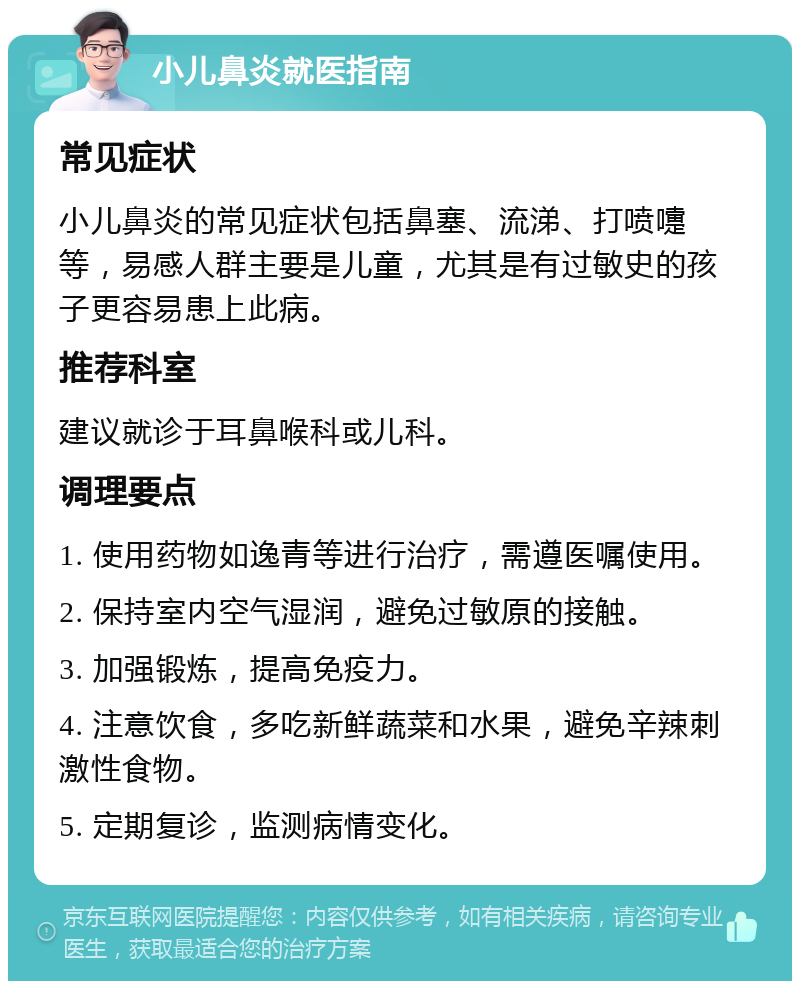 小儿鼻炎就医指南 常见症状 小儿鼻炎的常见症状包括鼻塞、流涕、打喷嚏等，易感人群主要是儿童，尤其是有过敏史的孩子更容易患上此病。 推荐科室 建议就诊于耳鼻喉科或儿科。 调理要点 1. 使用药物如逸青等进行治疗，需遵医嘱使用。 2. 保持室内空气湿润，避免过敏原的接触。 3. 加强锻炼，提高免疫力。 4. 注意饮食，多吃新鲜蔬菜和水果，避免辛辣刺激性食物。 5. 定期复诊，监测病情变化。