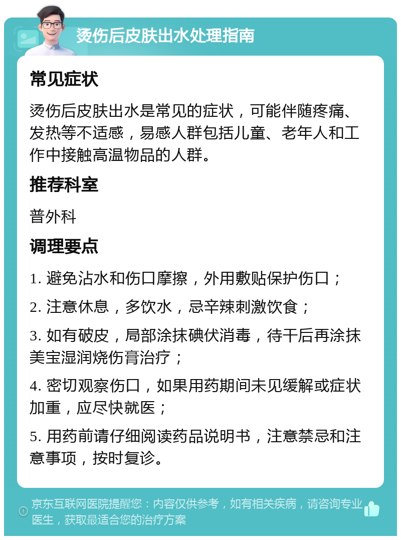 烫伤后皮肤出水处理指南 常见症状 烫伤后皮肤出水是常见的症状，可能伴随疼痛、发热等不适感，易感人群包括儿童、老年人和工作中接触高温物品的人群。 推荐科室 普外科 调理要点 1. 避免沾水和伤口摩擦，外用敷贴保护伤口； 2. 注意休息，多饮水，忌辛辣刺激饮食； 3. 如有破皮，局部涂抹碘伏消毒，待干后再涂抹美宝湿润烧伤膏治疗； 4. 密切观察伤口，如果用药期间未见缓解或症状加重，应尽快就医； 5. 用药前请仔细阅读药品说明书，注意禁忌和注意事项，按时复诊。