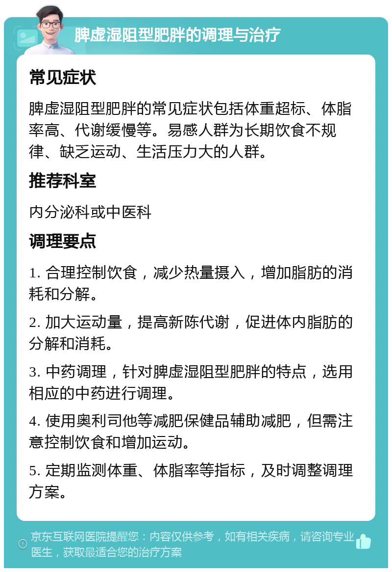 脾虚湿阻型肥胖的调理与治疗 常见症状 脾虚湿阻型肥胖的常见症状包括体重超标、体脂率高、代谢缓慢等。易感人群为长期饮食不规律、缺乏运动、生活压力大的人群。 推荐科室 内分泌科或中医科 调理要点 1. 合理控制饮食，减少热量摄入，增加脂肪的消耗和分解。 2. 加大运动量，提高新陈代谢，促进体内脂肪的分解和消耗。 3. 中药调理，针对脾虚湿阻型肥胖的特点，选用相应的中药进行调理。 4. 使用奥利司他等减肥保健品辅助减肥，但需注意控制饮食和增加运动。 5. 定期监测体重、体脂率等指标，及时调整调理方案。