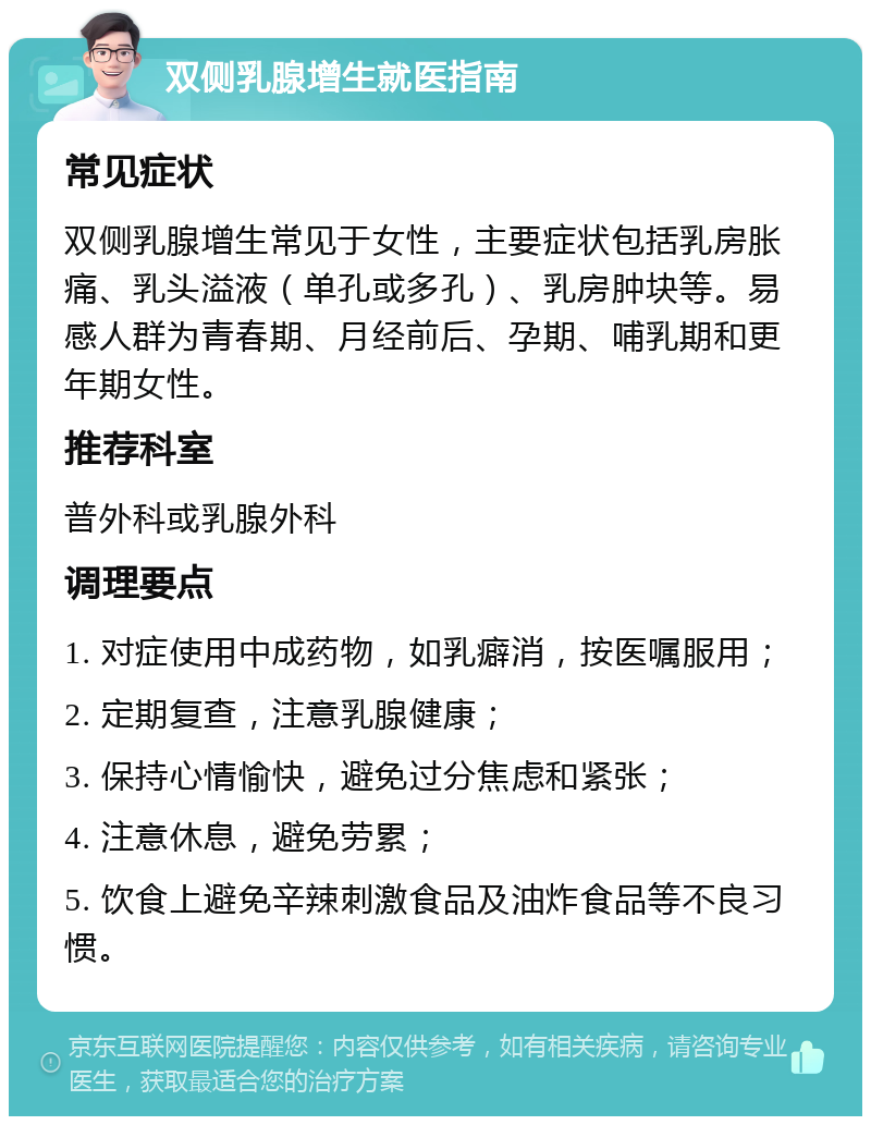 双侧乳腺增生就医指南 常见症状 双侧乳腺增生常见于女性，主要症状包括乳房胀痛、乳头溢液（单孔或多孔）、乳房肿块等。易感人群为青春期、月经前后、孕期、哺乳期和更年期女性。 推荐科室 普外科或乳腺外科 调理要点 1. 对症使用中成药物，如乳癖消，按医嘱服用； 2. 定期复查，注意乳腺健康； 3. 保持心情愉快，避免过分焦虑和紧张； 4. 注意休息，避免劳累； 5. 饮食上避免辛辣刺激食品及油炸食品等不良习惯。