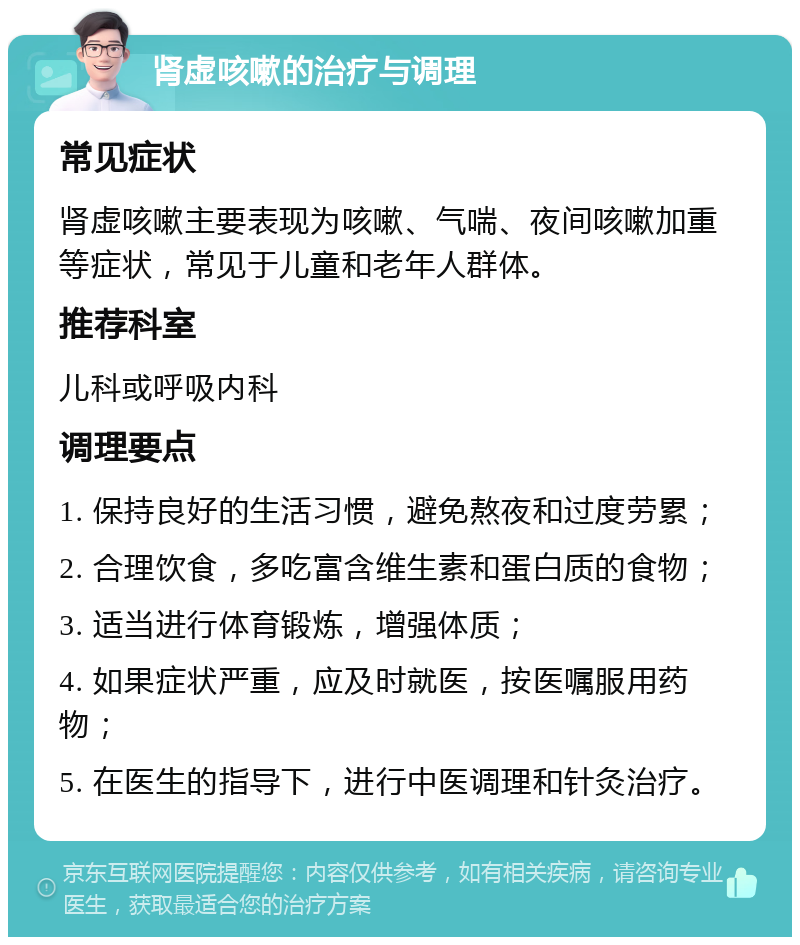 肾虚咳嗽的治疗与调理 常见症状 肾虚咳嗽主要表现为咳嗽、气喘、夜间咳嗽加重等症状，常见于儿童和老年人群体。 推荐科室 儿科或呼吸内科 调理要点 1. 保持良好的生活习惯，避免熬夜和过度劳累； 2. 合理饮食，多吃富含维生素和蛋白质的食物； 3. 适当进行体育锻炼，增强体质； 4. 如果症状严重，应及时就医，按医嘱服用药物； 5. 在医生的指导下，进行中医调理和针灸治疗。