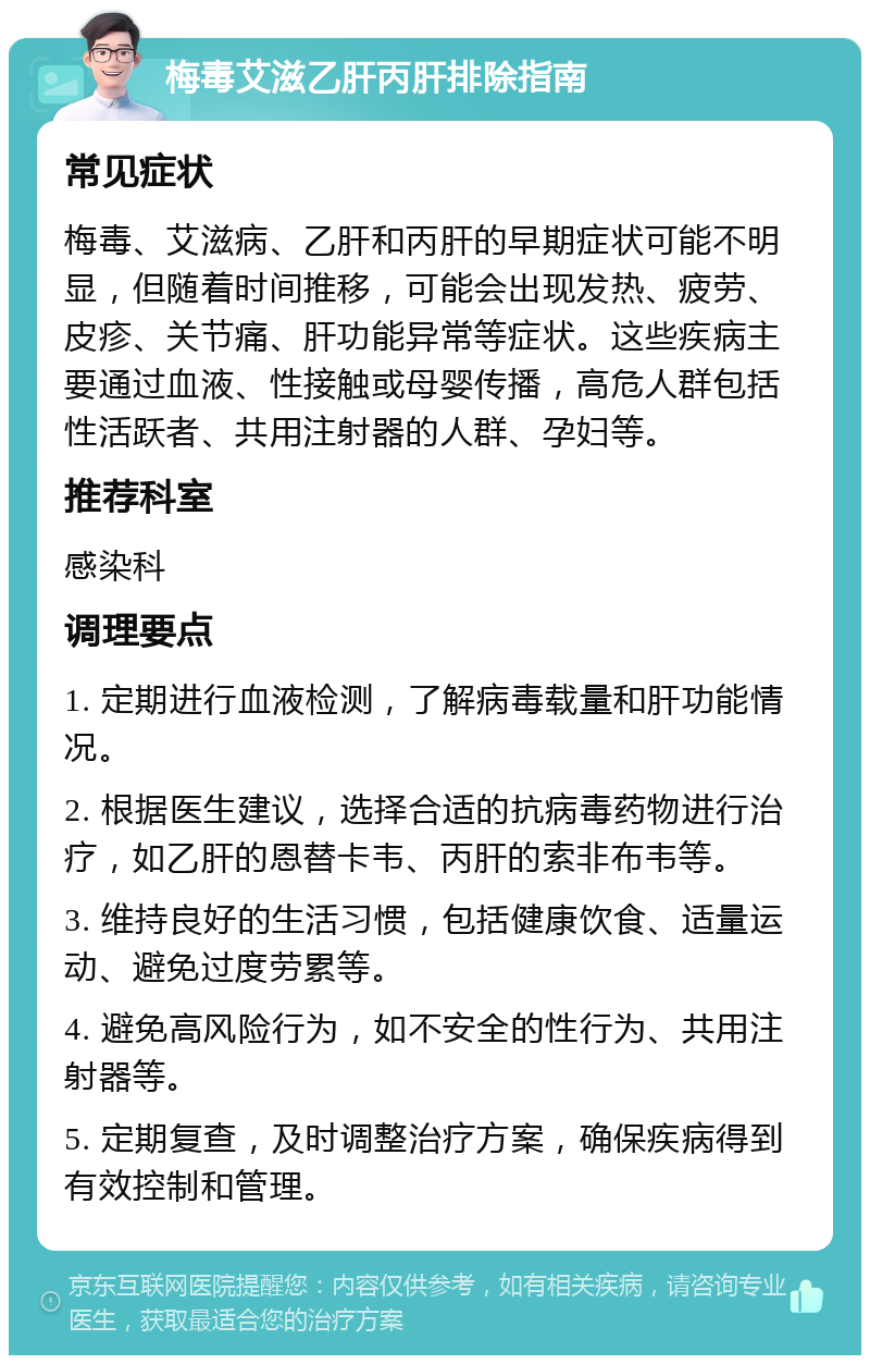 梅毒艾滋乙肝丙肝排除指南 常见症状 梅毒、艾滋病、乙肝和丙肝的早期症状可能不明显，但随着时间推移，可能会出现发热、疲劳、皮疹、关节痛、肝功能异常等症状。这些疾病主要通过血液、性接触或母婴传播，高危人群包括性活跃者、共用注射器的人群、孕妇等。 推荐科室 感染科 调理要点 1. 定期进行血液检测，了解病毒载量和肝功能情况。 2. 根据医生建议，选择合适的抗病毒药物进行治疗，如乙肝的恩替卡韦、丙肝的索非布韦等。 3. 维持良好的生活习惯，包括健康饮食、适量运动、避免过度劳累等。 4. 避免高风险行为，如不安全的性行为、共用注射器等。 5. 定期复查，及时调整治疗方案，确保疾病得到有效控制和管理。