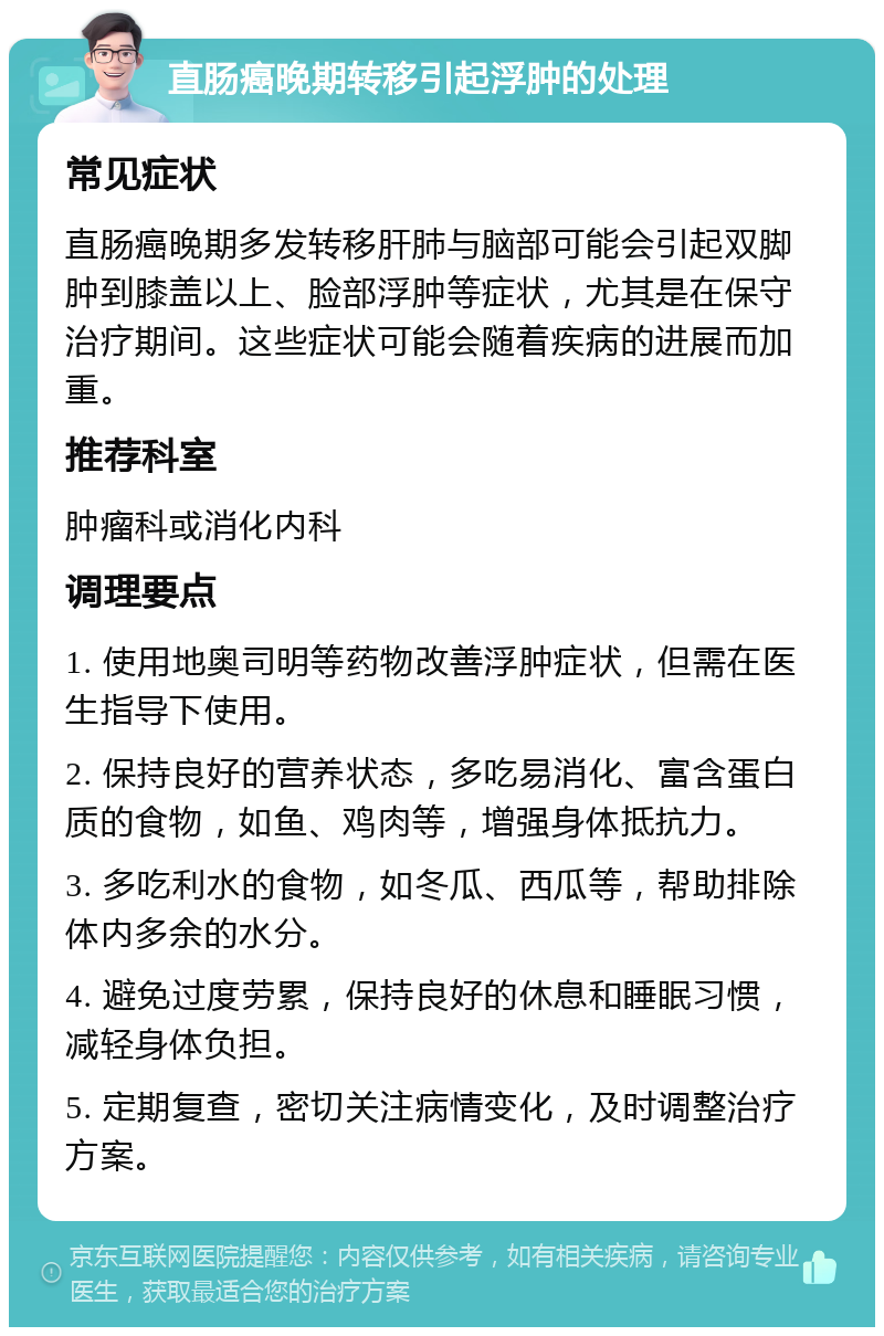 直肠癌晚期转移引起浮肿的处理 常见症状 直肠癌晚期多发转移肝肺与脑部可能会引起双脚肿到膝盖以上、脸部浮肿等症状，尤其是在保守治疗期间。这些症状可能会随着疾病的进展而加重。 推荐科室 肿瘤科或消化内科 调理要点 1. 使用地奥司明等药物改善浮肿症状，但需在医生指导下使用。 2. 保持良好的营养状态，多吃易消化、富含蛋白质的食物，如鱼、鸡肉等，增强身体抵抗力。 3. 多吃利水的食物，如冬瓜、西瓜等，帮助排除体内多余的水分。 4. 避免过度劳累，保持良好的休息和睡眠习惯，减轻身体负担。 5. 定期复查，密切关注病情变化，及时调整治疗方案。