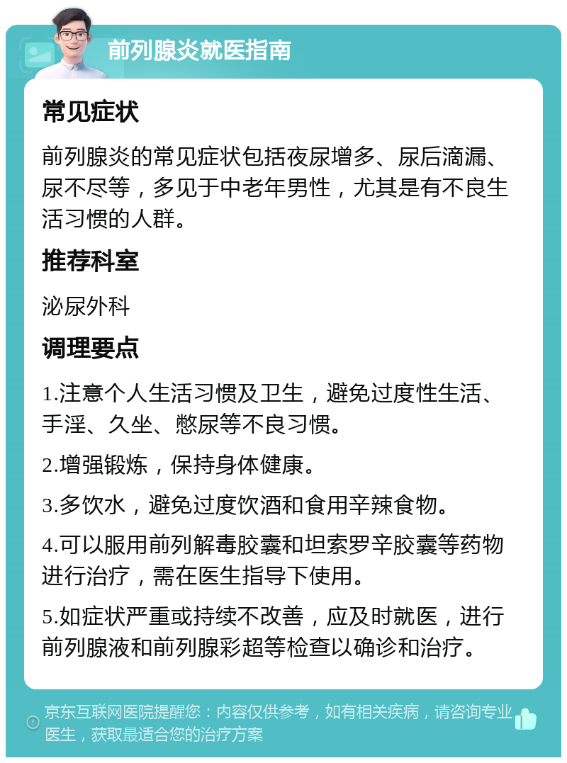 前列腺炎就医指南 常见症状 前列腺炎的常见症状包括夜尿增多、尿后滴漏、尿不尽等，多见于中老年男性，尤其是有不良生活习惯的人群。 推荐科室 泌尿外科 调理要点 1.注意个人生活习惯及卫生，避免过度性生活、手淫、久坐、憋尿等不良习惯。 2.增强锻炼，保持身体健康。 3.多饮水，避免过度饮酒和食用辛辣食物。 4.可以服用前列解毒胶囊和坦索罗辛胶囊等药物进行治疗，需在医生指导下使用。 5.如症状严重或持续不改善，应及时就医，进行前列腺液和前列腺彩超等检查以确诊和治疗。