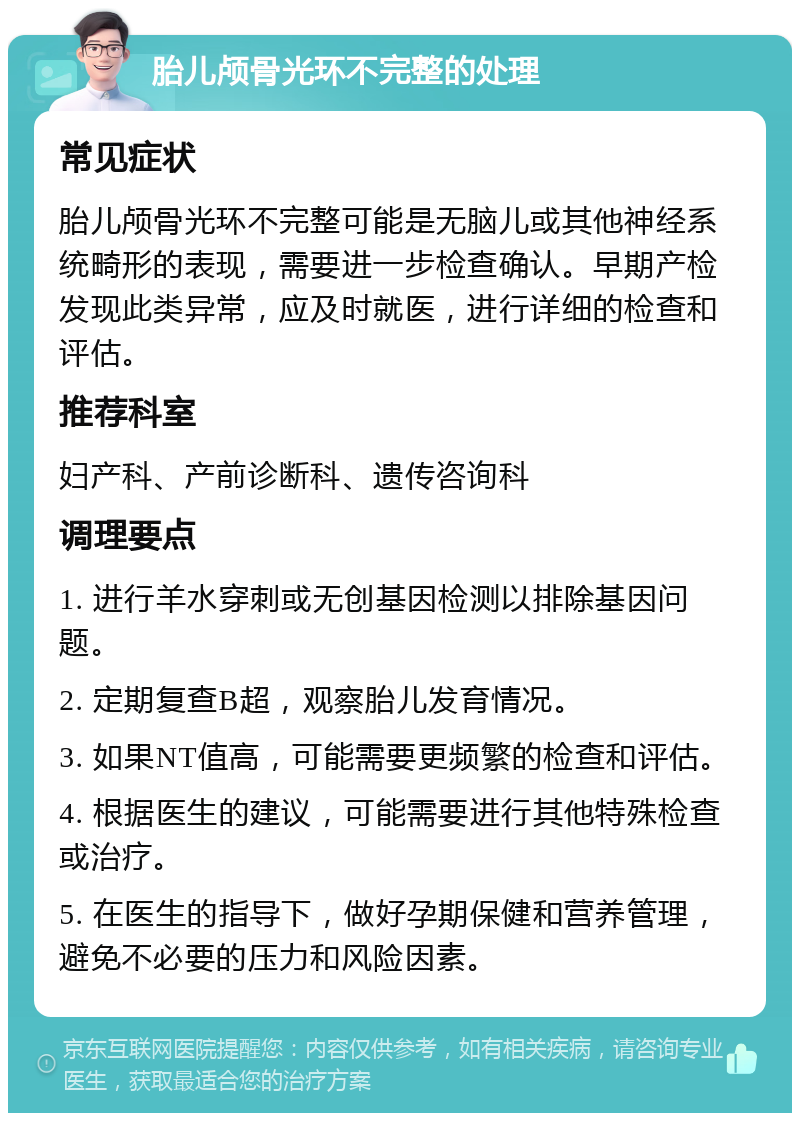 胎儿颅骨光环不完整的处理 常见症状 胎儿颅骨光环不完整可能是无脑儿或其他神经系统畸形的表现，需要进一步检查确认。早期产检发现此类异常，应及时就医，进行详细的检查和评估。 推荐科室 妇产科、产前诊断科、遗传咨询科 调理要点 1. 进行羊水穿刺或无创基因检测以排除基因问题。 2. 定期复查B超，观察胎儿发育情况。 3. 如果NT值高，可能需要更频繁的检查和评估。 4. 根据医生的建议，可能需要进行其他特殊检查或治疗。 5. 在医生的指导下，做好孕期保健和营养管理，避免不必要的压力和风险因素。