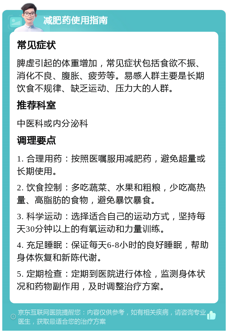 减肥药使用指南 常见症状 脾虚引起的体重增加，常见症状包括食欲不振、消化不良、腹胀、疲劳等。易感人群主要是长期饮食不规律、缺乏运动、压力大的人群。 推荐科室 中医科或内分泌科 调理要点 1. 合理用药：按照医嘱服用减肥药，避免超量或长期使用。 2. 饮食控制：多吃蔬菜、水果和粗粮，少吃高热量、高脂肪的食物，避免暴饮暴食。 3. 科学运动：选择适合自己的运动方式，坚持每天30分钟以上的有氧运动和力量训练。 4. 充足睡眠：保证每天6-8小时的良好睡眠，帮助身体恢复和新陈代谢。 5. 定期检查：定期到医院进行体检，监测身体状况和药物副作用，及时调整治疗方案。