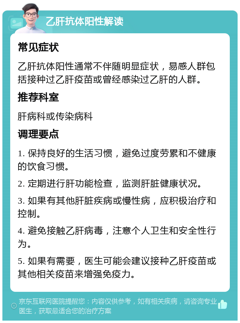 乙肝抗体阳性解读 常见症状 乙肝抗体阳性通常不伴随明显症状，易感人群包括接种过乙肝疫苗或曾经感染过乙肝的人群。 推荐科室 肝病科或传染病科 调理要点 1. 保持良好的生活习惯，避免过度劳累和不健康的饮食习惯。 2. 定期进行肝功能检查，监测肝脏健康状况。 3. 如果有其他肝脏疾病或慢性病，应积极治疗和控制。 4. 避免接触乙肝病毒，注意个人卫生和安全性行为。 5. 如果有需要，医生可能会建议接种乙肝疫苗或其他相关疫苗来增强免疫力。